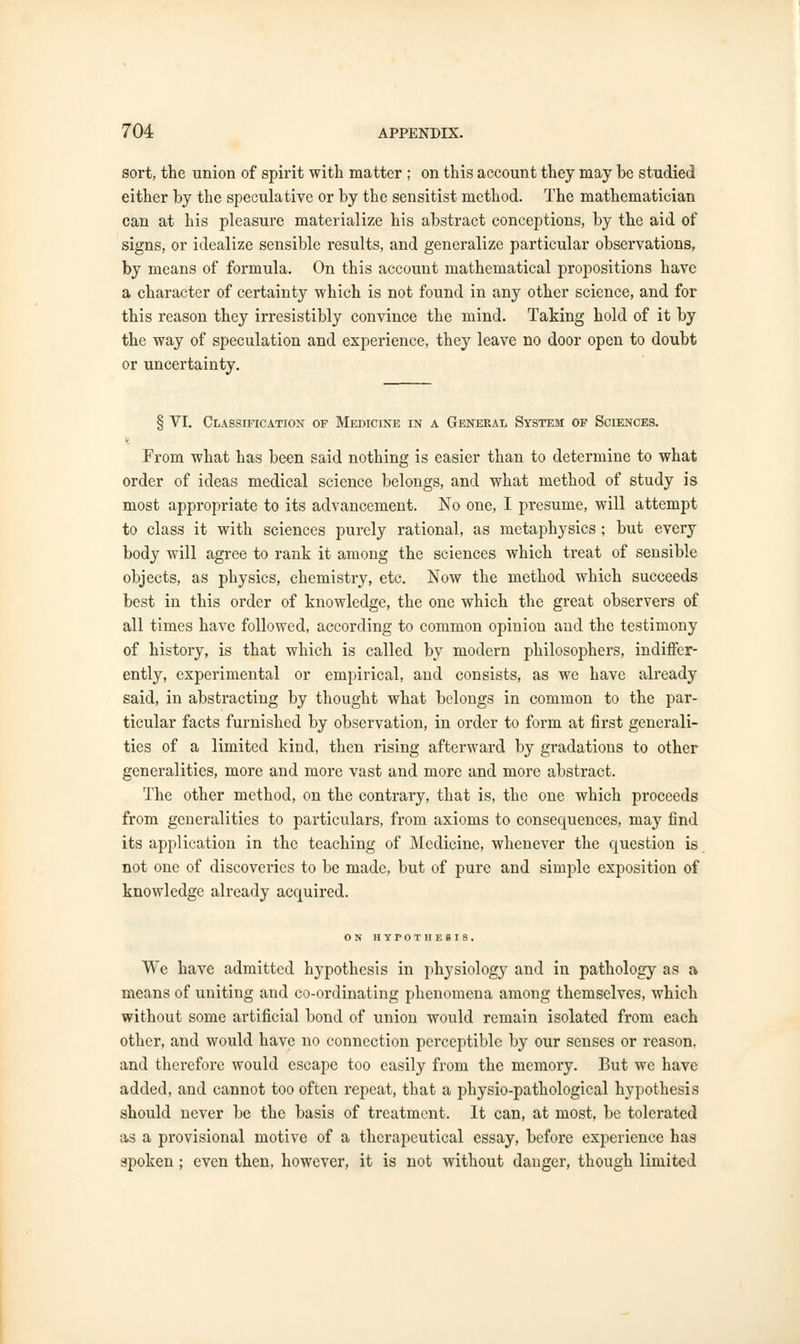 sort, the union of spirit with matter ; on this account they may be studied either by the speculative or by the sensitist method. The mathematician can at his pleasure materialize his abstract conceptions, by the aid of signs, or idealize sensible results, and generalize particular observations, by means of formula. On this account mathematical propositions have a character of certainty which is not found in any other science, and for this reason they irresistibly convince the mind. Taking hold of it by the way of speculation and experience, they leave no door open to doubt or uncertainty. § VI. Classification of Medicine in a General System of Sciences. From what has been said nothing is easier than to determine to what order of ideas medical science belongs, and what method of study is most appropriate to its advancement. No one, I presume, will attempt to class it with sciences purely rational, as metaphysics ; but every body will agree to rank it among the sciences which treat of sensible objects, as physics, chemistry, etc. Now the method which succeeds best in this order of knowledge, the one which the great observers of all times have followed, according to common opinion and the testimony of history, is that which is called by modern philosophers, indiffer- ently, experimental or empirical, and consists, as we have already said, in abstracting by thought what belongs in common to the par- ticular facts furnished by observation, in order to form at first generali- ties of a limited kind, then rising afterward by gradations to other generalities, more and more vast and more and more abstract. The other method, on the contrary, that is, the one which proceeds from generalities to particulars, from axioms to consequences, may find its application in the teaching of Medicine, whenever the question is not one of discoveries to be made, but of pure and simple exposition of knowledge already acquired. ON HYPOTHESIS. We have admitted hypothesis in physiology and in pathology as a means of uniting and co-ordinating phenomena among themselves, which without some artificial bond of union would remain isolated from each other, and would have no connection perceptible by our senses or reason, and therefore would escape too easily from the memory. But we have added, and cannot too often repeat, that a physio-pathological hypothesis should never be the basis of treatment. It can, at most, be tolerated as a provisional motive of a therapeutical essay, before experience has spoken; even then, however, it is not without danger, though limited
