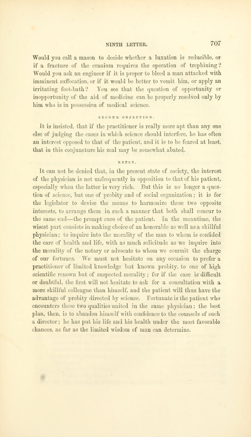 Would you call a mason to decide whether a luxation is reducible, or if a fracture of the cranium requires the operation of trephining ? Would you ask an engineer if it is proper to bleed a man attacked with imminent suffocation, or if it would be better to vomit him, or apply an irritating foot-bath? You see that the question of opportunity or inopportunity of the aid of medicine can be properly resolved only by him who is in possession of medical science. SECOND OBJECTION. It is insisted, that if the practitioner is really more apt than any one else of judging the cases in which science should interfere, he has often an interest opposed to that of the patient, and it is to be feared at least, that in this conjuncture his zeal may be somewhat abated. It can not be denied that, in the present state of society, the interest of the physician is not unfrequcntly in opposition to that of his patient, especially when the latter is very rich. But this is no longer a ques- tion of science, but one of probity and of social organization; it is for the legislator to devise the means to harmonize these two opposite interests, to arrange them in such a manner that both shall concur to the same end—the prompt cure of the patient. In the meantime, the wisest part consists in making choice of an honorable as well as a skillful physician; to inquire into the morality of the man to whom is confided the care of health and life, with as much solicitude as we inquire into the morality of the notary or advocate to whom we commit the charge of our fortunes. We must not hesitate on any occasion to prefer a practitioner of limited knowledge but known probity, to one of high scientific renown but of suspected morality; for if the case is difficult or doubtful, the first will not hesitate to ask for a consultation with a more skillful colleague than himself, and the patient will thus have the advantage of probity directed by science. Fortunate is the patient who encounters these two qualities united in the same physician; the best plan, then, is to abandon himself with confidence to the counsels of such a director; he has put his life and his health under the most favorable chances, as far as the limited wisdom of man can determine.