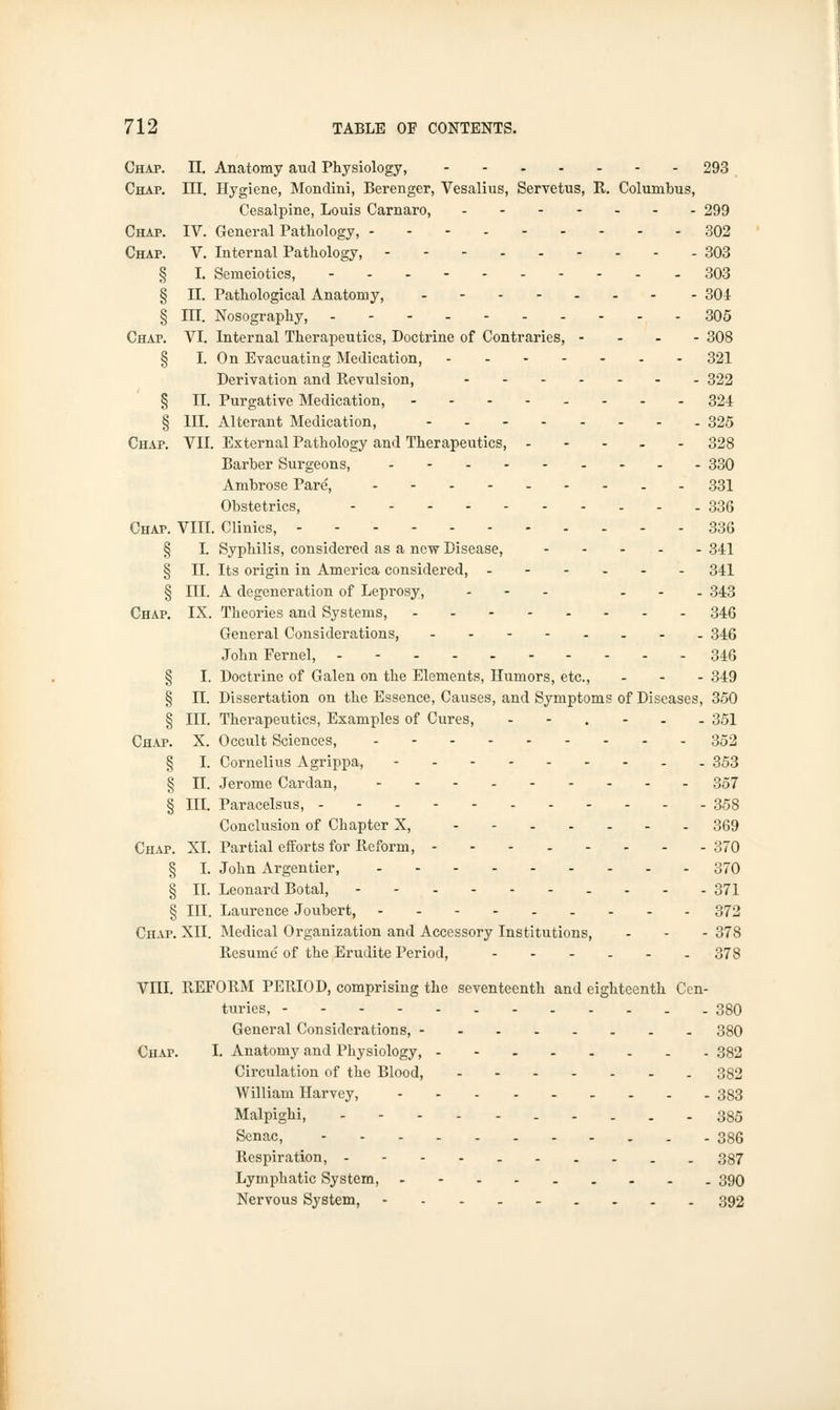 Chap. II. Anatomy aud Physiology, 293 Chap. III. Hygiene, Mondini, Berenger, Vesalius, Servetus, R. Columbus, Cesalpine, Louis Carnaro, 299 Chap. IV. General Pathology, 302 Chap. V. Internal Pathology, - - 303 § I. Semeiotics, 303 § II. Pathological Anatomy, 304 § EI. Nosography, 305 Chap. VI. Internal Therapeutics, Doctrine of Contraries, .... 308 § I. On Evacuating Medication, 321 Derivation and Revulsion, 322 § II. Purgative Medication, -------- 324 § III. Alterant Medication, - 325 Chap. VII. External Pathology and Therapeutics, 328 Barber Surgeons, 330 Ambrose Pare, 331 Obstetrics, 336 Chap. VIII. Clinics, 336 § I. Syphilis, considered as a new Disease, 341 § II. Its origin in America considered, 341 § III. A degeneration of Leprosy, ... ... 343 Chap. IX. Theories and Systems, 346 General Considerations, .---.... 346 John Fernel, - - 346 § I. Doctrine of Galen on the Elements, Humors, etc., ... 349 § II. Dissertation on the Essence, Causes, and Symptoms of Diseases, 350 § III. Therapeutics, Examples of Cures, --.-.. 351 Chap. X. Occult Sciences, 352 § I. Cornelius Agrippa, - 353 § II. Jerome Cardan, 357 § III. Paracelsus, 358 Conclusion of Chapter X, 369 Chap. XL Partial efforts for Reform, 370 § I. John Argentier, 370 § II. Leonard Botal, - 371 § III. Laurence Joubert, 372 Chap. XII. Medical Organization and Accessory Institutions, - - - 378 Resume of the Erudite Period, 378 Vni. REFORM PERIOD, comprising the seventeenth and eighteenth Cen- turies, 380 General Considerations, 380 Chai\ I. Anatomy and Physiology, 382 Circulation of the Blood, 382 William Harvey, 383 Malpighi, 385 Senac, 386 Respiration, ----.-.-.. 387 Lymphatic System, - - 390 Nervous System, 392