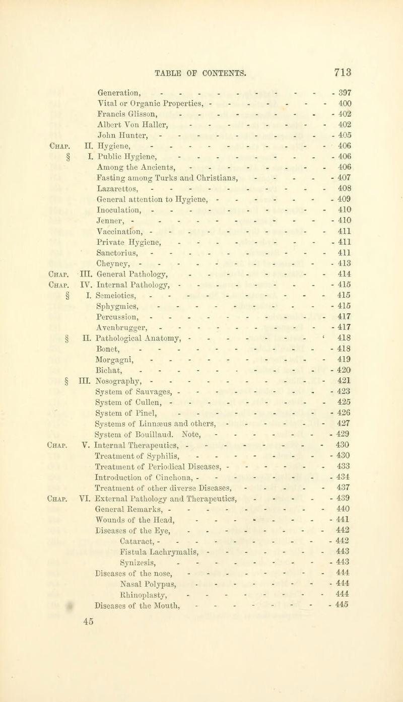 Generation, 397 Vital or Organic Properties, 400 Francis Glisson, 402 Albert Von Haller, 402 John Hunter, 405 Chap. II. Hygiene, 406 § I. Public Hygiene, 406 Among the Ancients, 406 Fasting among Turks and Christians, 407 Lazarettos, 408 General attention to Hygiene, 409 Inoculation, ...- 410 Jenner, - 410 Vaccination, --. 411 Private Hygiene, 4/Q Sanctorius, -- 411 Cheyney, ---. 413 Chap. TIL General Pathology, -- 414 CHAr. IV. Internal Pathology, 415 § I. Semeiotics, ----- 415 Sphygmics, 415 Percussion, .._.----.- 417 Avenbrugger, - 417 § H. Pathological Anatomy, ' 418 Bonet, - 418 Morgagni, 419 Bichat, - - 420 § nL Nosography, 421 System of Sauvages, 423 System of Cullen, 425 System of Pinel, 426 Systems of Linnteus and others, - 427 System of Bouillaud. Note, 429 Chap. V. Internal Therapeutics, - 430 Treatment of Syphilis, - - 430 Treatment of Periodical Diseases, 433 Introduction of Cinchona, -------- 434 Treatment of other diverse Diseases, 437 Chap. VI. External Pathology and Therapeutics, 439 General Kemarks, 440 Wounds of the Head, ..-•.= .--- 441 Diseases of the Eye, 442 Cataract, 442 Fistula Lachrymalis, 443 Synizesis, - 443 Diseases of the nose, -------- 444 Nasal Polypus, 444 Rhinoplasty, 444 Diseases of the Mouth, - - - 445 45