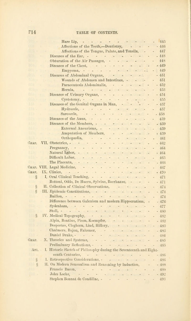 Hare Lip, 445 Affections of the Teeth,—Dentistry, ... - 446 Affections of the Tongue, Palate, and Tonsils, - - 447 Diseases of the Ear, 448 Obturation of the Air Passages, 448 Diseases of the Chest, » .•>■ 449 Empyema, i - 449 Diseases of Abdominal Organs, - . - 451 Wounds of Abdomen and Intestines, - - - 451 Paracentesis Abdominalis, - - - - - - 452 Hernia, 453 Diseases of Urinary Organs, 454 Cystotomy, 455 Diseases of the Genital Organs in Man, 457 Hydrocele, 457 Sarcocele, - 458 Diseases of the Anus, - 459 Diseases of the Members, 459 External Aneurisms, ------- 459 Amputation of Members, .--... 4.59 Orthopreclia, ........... 4gj Chap. VII. Obstetrics, 462 Pregnancy, 464 Natural Labor, 464 Difficult Labor, ----.--._ 4.65 The Placenta, 466 Chap. VIII. Legal Medicine, 467 Chap. IX. Clinics, 470 § I. Oral Clinical Teaching, - 471 Bottoni, Oddo, De Huern, Sylvius, Boerhaave, .... 471 § H. Collection of Clinical Observations, ..... 474 § III. Epidemic Constitutions, ---..-.. 474 Baillou, . 474 Difference between Galenism and modern Hippocratism, - - 476 Sydenham, 477 Stoll, 480 § IV. Medical Topography, . 482 Alpin, Bontius, Pison, Koempfer, 482 Desportes, Cleghorn, Lind, Hillory, - - - - -481 Chalmers, Bajon, Falconer, 4s;; Daniel Drake, - - - - - - - - - -484 Chap. X. Theories and Systems, - 186 Preliminary Reflections, - -485 Art. I. Historic Sketch of Philosophy during the Seventeenth and Eight- eenth Centuries, 186 § I. Retrospective Considerations, ------- 4S6 55 II. On Modern Sensualism and Reasoning by Induction, - - 488 Francis Bacon, 488 John Locke, 492 Stephen Bonnat de Condillac, 49;:
