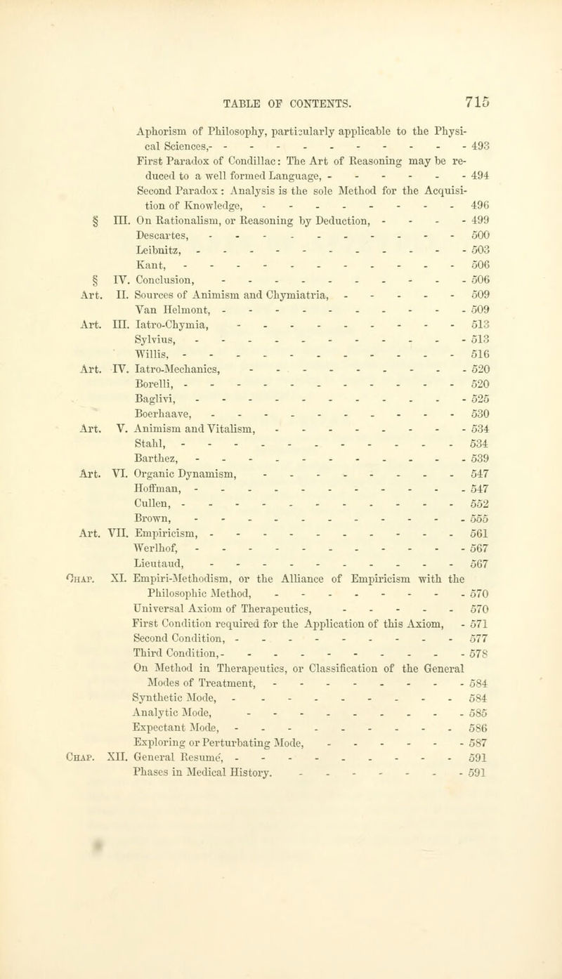 Aphorism of Philosophy, particularly applicable to the Physi- cal Sciences, 493 First Paradox of Condillac: The Art of Seasoning may be re- duced to a well formed Language, ------ 494 Second Paradox: Analysis is the sole Method for the Acquisi- tion of Knowledge, - - - - - - - -496 § IIL On Rationalism, or Reasoning by Deduction, - 499 Descartes, 500 Leibnitz, 503 Kant, 506 § IV. Conclusion, .-.. 506 Art. II. Sources of Animism and Chymiatria, 509 Van Helmont, 509 Art. III. Iatro-Chymia, 513 Sylvius, ------ 513 Willis, 516 Art. TV. Iatro-Mechanics, 520 Borelli, 520 Baglivi, 525 Boerhaave, 530 Art. V. Animism and Vitalism, 534 Staid, 534 Barthez, - 539 Art. VI. Organic Dynamism, - 547 Hoffman, 547 Cullen, ... - 552 Brown, - 555 Art. VII. Empiricism, 561 Werlhof, 567 Lieutaud, 567 Ohap. XL Empiri-Methodism, or the Alliance of Empiricism with the Philosophic Method, 570 Universal Axiom of Therapeutics, 570 First Condition required for the Application of this Axiom, - 571 Second Condition, 577 Third Condition, 578 On Method in Therapeutics, or Classification of the General Modes of Treatment, 584 Synthetic Mode, - -- 584 Analytic Mode, 585 Expectant Mode, - - - - 586 Exploring or Perturbating Mode, 587 Chap. XII. General Resume', 591 Phases in Medical History. 591