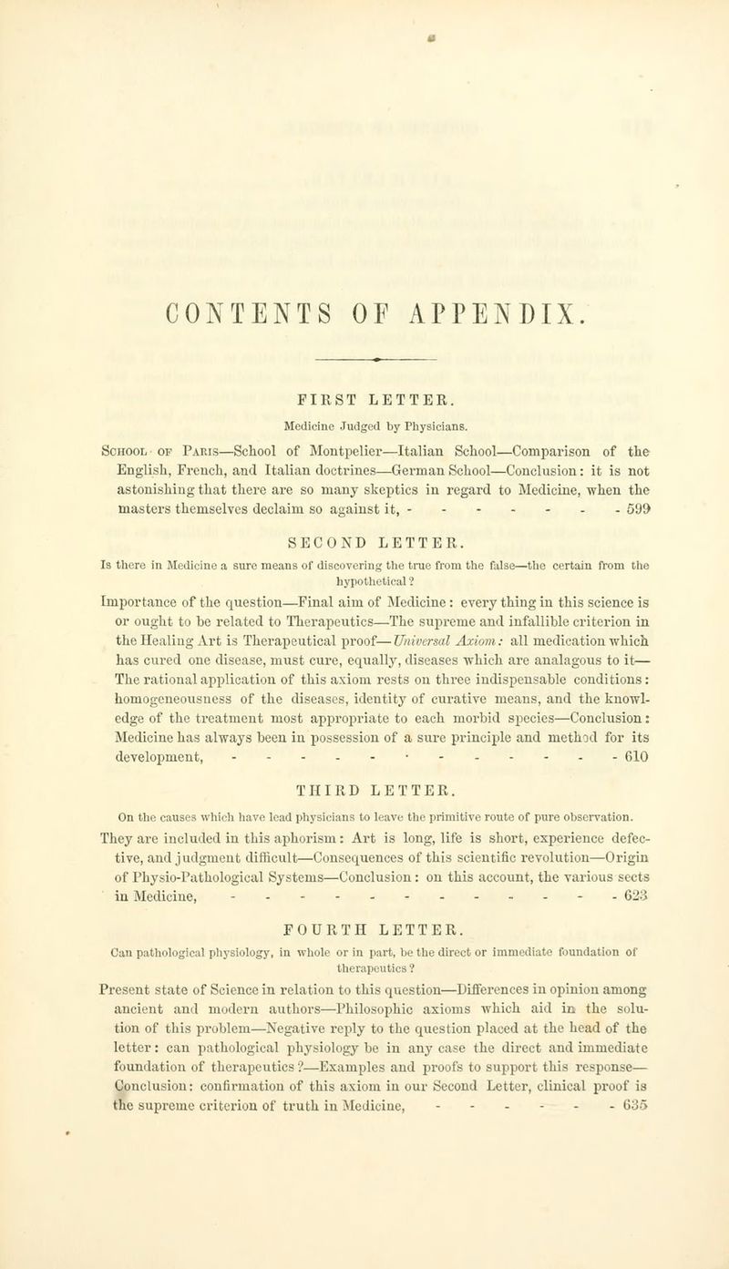 CONTENTS OF APPENDIX. FIRST LETTER. Medicine Judged by Physicians. School of Paris—School of Montpelier—Italian School—Comparison of the English, Fi'ench, and Italian doctrines—German School—Conclusion: it is not astonishing that there are so many skeptics in regard to Medicine, when the masters themselves declaim so against it, 599 SECOND LETTER. Is there in Medicine a sure means of discovering the true from the false—the certain from the hypothetical ? Importance of the question—Final aim of Medicine : every thing in this science is or ought to he related to Therapeutics—The supreme and infallible criterion in the Healing Art is Therapeutical proof—Universal Axiom: all medication which has cured one disease, must cure, equally, diseases which are analagous to it— The rational application of this axiom rests on three indispensable conditions: homogeneousness of the diseases, identity of curative means, and the knowl- edge of the treatment most appropriate to each morbid species—Conclusion: Medicine has always been in possession of a sure principle and method for its development, •- 610 THIRD LETTER. On the causes which have lead physicians to leave the primitive route of pure observation. They are included in this aphorism: Art is long, life is short, experience defec- tive, and judgment difficult—Consequences of this scientific revolution—Origin of Physio-Pathological Systems—Conclusion: on this account, the various sects in Medicine, -- - - 623 FOURTH LETTER. Can pathological physiology, in whole or in part, be the direct or immediate foundation of therapeutics ? Present state of Science in relation to this question—Differences in opinion among ancient and modern authors—Philosophic axioms which aid in the solu- tion of this problem—Negative reply to the question placed at the head of the letter: can pathological physiology be in any case the direct and immediate foundation of therapeutics'?—Examples and proofs to support this response— Conclusion: confirmation of this axiom in our Second Letter, clinical proof is the supreme criterion of truth in Medicine, 635