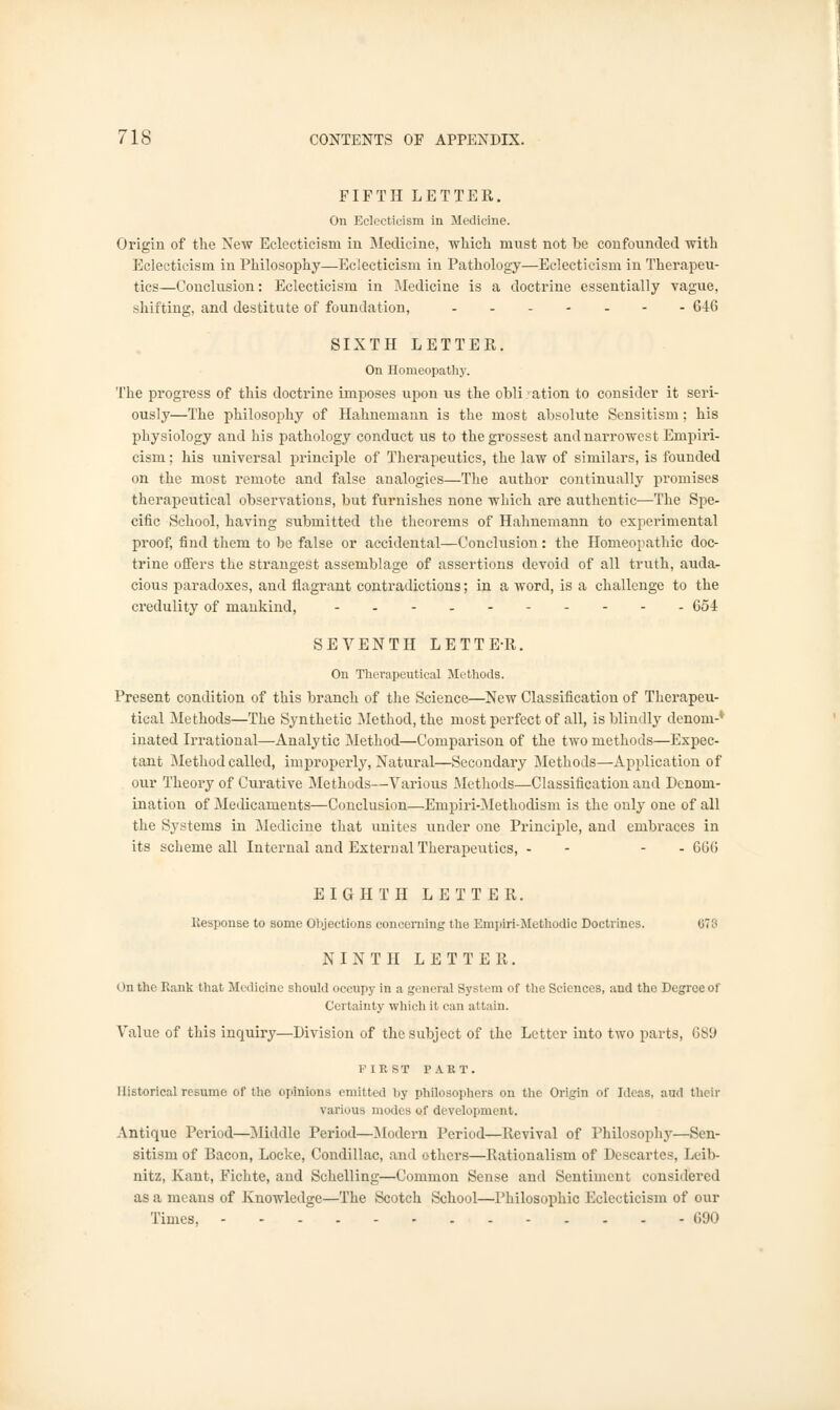 FIFTH LETTER. On Eclectic-ism in Medicine. Origin of the New Eclecticism in Medicine, which must not he confounded with Eclecticism in Philosophy—Eclecticism in Pathology—Eclecticism in Therapeu- tics—Conclusion: Eclecticism in Medicine is a doctrine essentially vague, shifting, and destitute of foundation, - - 646 SIXTH LETTER. On Homeopathy. The progress of this doctrine imposes upon us the obligation to consider it seri- ously—The philosophy of Hahnemann is the most absolute Sensitism; his physiology and his pathology conduct us to the grossest and narrowest Empiri- cism ; his universal principle of Therapeutics, the law of similars, is founded on the most remote and false analogies—The author continually promises therapeutical observations, but furnishes none which are authentic—The Spe- cific School, having submitted the theorems of Hahnemann to experimental proof, find them to be false or accidental—Conclusion: the Homeopathic doc- trine offers the strangest assemblage of assertions devoid of all truth, auda- cious paradoxes, and flagrant contradictions; in a word, is a challenge to the credulity of mankind, - 654 SEVENTH LETTE-R. On Therapeutical Methods. Present condition of this branch of the Science—New Classification of Therapeu- tical Methods—The Synthetic Method, the most perfect of all, is blindly denom-' inated Irrational—Analytic Method—Comparison of the two methods—Expec- tant Method called, improperly, Natural—Secondary Methods—Apjdication of our Theory of Curative Methods—Various Methods—Classification and Denom- ination of Medicaments—Conclusion—Empiri-Methodism is the only one of all the Systems in Medicine that unites under one Principle, and embraces in its scheme all Internal and External Therapeutics, - - - - 666 EIGHTH LETTER. Response to some Objections concerning the Enipiri-Methodic Doctrines. 678 NINTH LETTER. On the Rank that Medicine should occupy in a general System of the Sciences, and the Degree of Certainty which it can attain. Value of this inquiry—Division of the subject of the Letter into two parts, 689 FIRST PART. Historical resume of the opinions emitted by philosophers on the Origin of Ideas, and their various modes of development. Antique Period—Middle Period—Modern Period—Revival of Philosophy—Sen- sitism of Bacon, Locke, Condillac, and others—Rationalism of Descartes, Leib- nitz, Kant, Fichte, and Schelling—Common Sense and Sentiment considered as a means of Knowledge—The Scotch School—Philosophic Eclecticism of our Times, 690