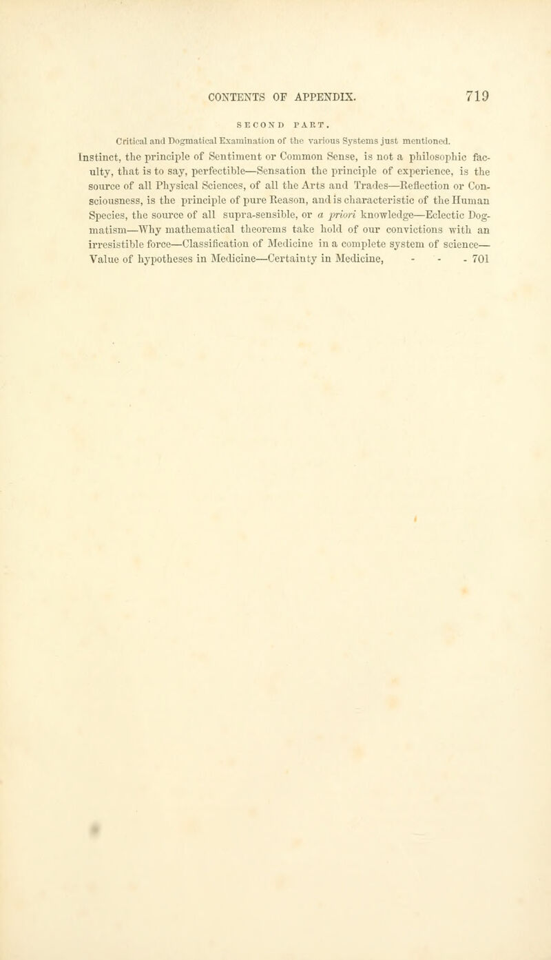 SECOND PART. Critical and Dogmatical Examination of the various Systems just mentioned. Instinct, the principle of Sentiment or Common Sense, is not a philosophic fac- ulty, that is to say, perfectible—Sensation the principle of experience, is the source of all Physical Sciences, of all the Arts and Trades—Reflection or Con- sciousness, is the principle of pure Reason, and is characteristic of the Human Species, the source of all supra-sensible, or a priori knowledge—Eclectic Dog- matism—Why mathematical theorems take hold of our convictions with an irresistible force—Classification of Medicine in a complete system of science— Value of hypotheses in Medicine—Certainty in Medicine, - 701