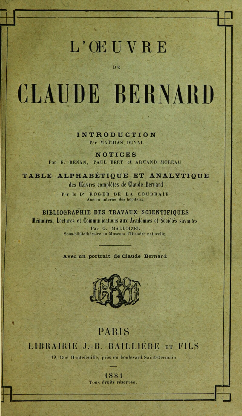 \E L'OEUVRE CLAUDE BERNARD INTRODUCTION Tnr MATIIIAS DUV.VL NOTICES Par E. RENAN, PAUL BIÏItT et ARMANI) MOIÎKAU TABLE ALPHABÉTIQUE ET ANALYTIQUE des Œuvres complètes de Claude Bernard Pur le Dr ROGER DE LA COUDRAIE Ancien interne 'les tmpilatix. BIBLIOGRAPHIE DES TRAVAUX SCIENTIFIQUES mémoires, Leclnres et Communications aux Académies et Sociétés savantes Par G. MALLOrZEL Sont-biblfotbéciuré ju Muséum ifllisloirs naturelle. Avec un portrait de Claude Bernard PARIS LUBBAUMÊ J.-B. BA1LLIÈKL et FILS 19, IIim- Ilii.ilrIVnillf, près 'In liniitevarÂSaiiit-CVriiiiiin 1881 Tous droits réserve?.