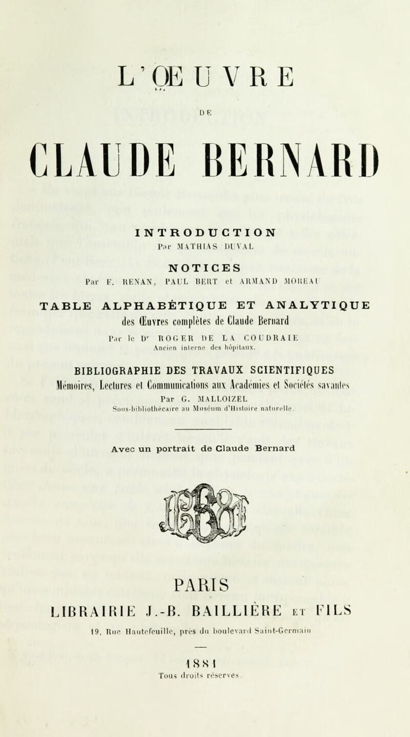 L ' OË U V R E CLAUDE BERNARD INTRODUCTION Pur MATHLAS Dl VAL NOTICES Par I'. RENAN, PAUL I1F.IIT et ARMAND MOULAI TABLE ALPHABÉTIQUE ET ANALYTIQUE des Œuvres complètes de Claude Bernard Pat le !>' ROGER DE LA COUDRAIE Ancien interne îles hôpitaux. BIBLIOGRAPHIE DES TRAVAUX SCIENTIFIQUES Mémoires, Lectures ei Communications aux Académies cl Sociétés savantes Par G. MALLOIZEL Sons-bibliothécaire nu Muséum d'Histoire naturelle Avec un portrait de Claude Bernard PARIS LIBRAIRIK J-B. BAILL1ÈRE et FILS 19, Hun HautcfeuïUc, près du boulevard Saint-Germain 18xt Tous droit-, réservés