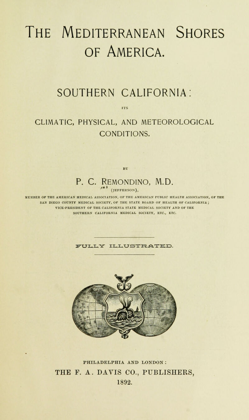 The Mediterranean Shores of America. SOUTHERN CALIFORNIA: CLIMATIC, PHYSICAL, AND METEOROLOGICAL CONDITIONS. P. C. REMONDINO, M.D. Ml • (JEFFERSON), MEMBER OF THE AMERICAN MEDICAL ASSOCIATION, OF THE AMERICAN PUBLIC HEALTH ASSOCIATION, OF THE SAN DIEGO COUNTY MEDICAL SOCIETY, OF THE STATE BOARD OF HEALTH OF CALIFORNIA ; VICE-PRESIDENT OF THE CALIFORNIA STATE MEDICAL SOCIETY AND OF THE SOUTHERN CALIFORNIA MEDICAL SOCIETY, ETC., ETC. ITXJIUILUY ILLUSTRATED. PHILADELPHIA AND LONDON : THE F. A. DAVIS CO., PUBLISHERS, 1892.