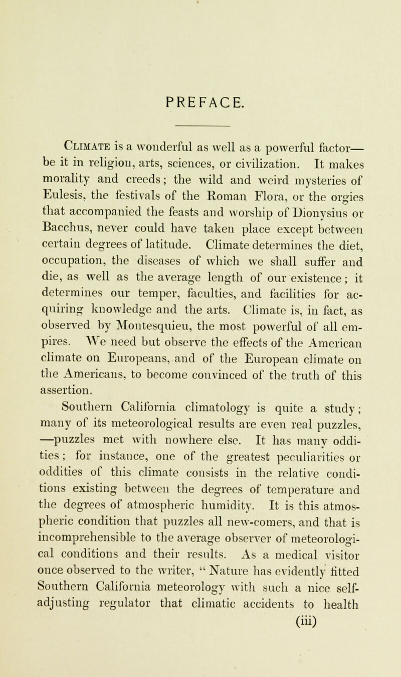 PREFACE. Climate is a wonderful as well as a powerful factor— be it in religion, arts, sciences, or civilization. It makes morality and creeds; the wild and weird mysteries of Eulesis, the festivals of the Soman Flora, or the orgies that accompanied the feasts and worship of Dionysius or Bacchus, never could have taken place except between certain degrees of latitude. Climate determines the diet, occupation, the diseases of which we shall suffer and die, as well as the average length of our existence; it determines our temper, faculties, and facilities for ac- quiring knowledge and the arts. Climate is, in fact, as observed by Montesquieu, the most powerful of all em- pires. We need but observe the effects of the American climate on Europeans, and of the European climate on the Americans, to become convinced of the truth of this assertion. Southern California climatology is quite a study; many of its meteorological results are even real puzzles, —puzzles met with nowhere else. It has many oddi- ties ; for instance, one of the greatest peculiarities or oddities of this climate consists in the relative condi- tions existing between the degrees of temperature and the degrees of atmospheric humidity. It is this atmos- pheric condition that puzzles all new-comers, and that is incomprehensible to the average observer of meteorologi- cal conditions and their results. As a medical visitor once observed to the writer,  Nature has evidently fitted Southern California meteorology with such a nice self- adjusting regulator that climatic accidents to health (hi)