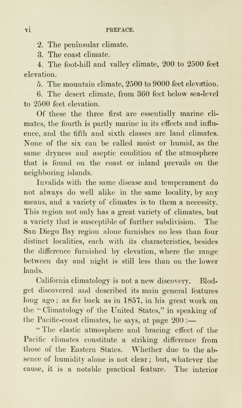 2. The peninsular climate. 3. The coast climate. 4. The foot-hill and valley climate, 200 to 2500 feet elevation. 5. The mountain climate, 2500 to 9000 feet elevation. 6. The desert climate, from 360 feet below sea-level to 2500 feet elevation. Of these the three first are essentially marine cli- mates, the fourth is partly marine in its effects and influ- ence, and the fifth and sixth classes are land climates. None of the six can be called moist or humid, as the same dryness and aseptic condition of the atmosphere that is found on the coast or inland prevails on the neighboring islands. Invalids with the same disease and temperament do not always do well alike in the same locality, by any means, and a variety of climates is to them a necessity. This region not only has a great variety of climates, but a variety that is susceptible of further subdivision. The San Diego Bay region alone furnishes no less than four distinct localities, each with its characteristics, besides the difference furnished by elevation, where the range between day and night is still less than on the lower lands. California climatology is not a new discovery. Blod- get discovered and described its main general features long ago; as far back as in 1857, in his great work on the '• Climatology of the United States, in speaking of the Pacific-coast climates, he says, at page 200 :—  The elastic atmosphere and bracing effect of the Pacific climates constitute a striking difference from those of the Eastern States. Whether due to the ab- sence of humidity alone is not clear; but, whatever the cause, it is a notable practical feature. The interior