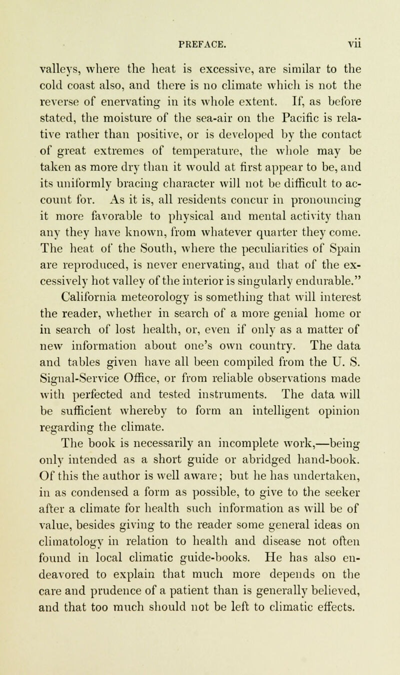 valleys, where the heat is excessive, are similar to the cold coast also, and there is no climate which is not the reverse of enervating in its whole extent. If, as before stated, the moisture of the sea-air on the Pacific is rela- tive rather than positive, or is developed by the contact of great extremes of temperature, the whole may be taken as more dry than it would at first appear to be, and its uniformly bracing character will not be difficult to ac- count for. As it is, all residents concur in pronouncing it more favorable to physical and mental activity than any they have known, from whatever quarter they come. The heat of the South, where the peculiarities of Spain are reproduced, is never enervating, and that of the ex- cessively hot valley of the interior is singularly endurable. California meteorology is something that will interest the reader, whether in search of a more genial home or in search of lost health, or, even if only as a matter of new information about one's own country. The data and tables given have all been compiled from the U. S. Signal-Service Office, or from reliable observations made with perfected and tested instruments. The data will be sufficient whereby to form an intelligent opinion regarding the climate. The book is necessarily an incomplete work,—being only intended as a short guide or abridged hand-book. Of this the author is well aware; but he has undertaken, in as condensed a form as possible, to give to the seeker after a climate for health such information as will be of value, besides giving to the reader some general ideas on climatology in relation to health and disease not often found in local climatic guide-books. He has also en- deavored to explain that much more depends on the care and prudence of a patient than is generally believed, and that too much should not be left to climatic effects.
