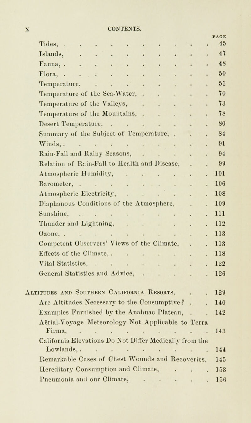 PAGE Tides, 45 Islands, 47 Fauna, 48 Flora, 50 Temperature, ........ 51 Temperature of the Sea-Water, ..... 70 Temperature of the Valleys, 73 Temperature of the Mountains, 78 Desert Temperature, ....... 80 Summary of the Subject of Temperature, ... 84 Winds, 91 Rain-Fall and Rainy Seasons, 94 Relation of Rain-Fall to Health and Disease, . . 99 Atmospheric Humidity, ...... 101 Barometer, 106 Atmospheric Electricity, . . . . . . 108 Diaphanous Conditions of the Atmosphere, . . 109 Sunshine, .111 Thunder and Lightning, . . ... 112 Ozone, . . 113 Competent Observers' Views of the Climate, . . 113 Effects of the Climate 118 Vital Statistics, 122 General Statistics and Advice, . . . . . 126 Altitudes and Southern California Resorts, . .129 Are Altitudes Necessary to the Consumptive ? . . 140 Examples Furnished by the Anahuac Plateau, . . 142 Aerial-Vo3Tage Meteorology Not Applicable to Terra Firma, 143 California Elevations Do Not Differ Medically from the Lowlands, . . . . . . . . .144 Remarkable Cases of Chest Wounds and Recoveries, 145 Hereditary Consumption and Climate, . . . 153 Pneumonia and our Climate, 156