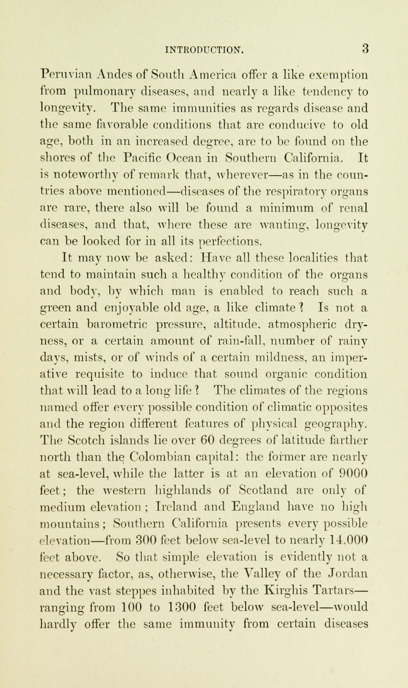 Peruvian Andes of South America offer a like exemption from pulmonary diseases, and nearly a like tendency to longevity. The same immunities as regards disease and the same favorable conditions that are conducive to old age, both in an increased degree, are to be found on the shores of the Pacific Ocean in Southern California. It is noteworthy of remark that, wherever—as in the coun- tries above mentioned—diseases of the respiratory organs are rare, there also will be found a minimum of renal diseases, and that, where these are wanting, longevity can be looked for in all its perfections. It may now be asked: Have all these localities that tend to maintain such a healthy condition of the organs and body, by which man is enabled to reach such a green and enjoyable old age, a like climate X Is not a certain barometric pressure, altitude, atmospheric dry- ness, or a certain amount of rain-fall, number of rainy clays, mists, or of winds of a certain mildness, an imper- ative requisite to induce that sound organic condition that will lead to a long life I The climates of the regions named offer every possible condition of climatic opposites and the region different features of physical geography. The Scotch islands lie over 60 degrees of latitude farther north than the Colombian capital: the former are nearly at sea-level, while the latter is at an elevation of 9000 feet; the western highlands of Scotland are only of medium elevation ; Ireland and England have no high mountains; Southern California presents every possible elevation—from 300 feet below sea-level to nearly 14.000 feet above. So that simple elevation is evidently not a necessary factor, as, otherwise, the Valley of the Jordan and the vast steppes inhabited by the Kirghis Tartars— ranging- from 100 to 1300 feet below sea-level—would hardly offer the same immunity from certain diseases