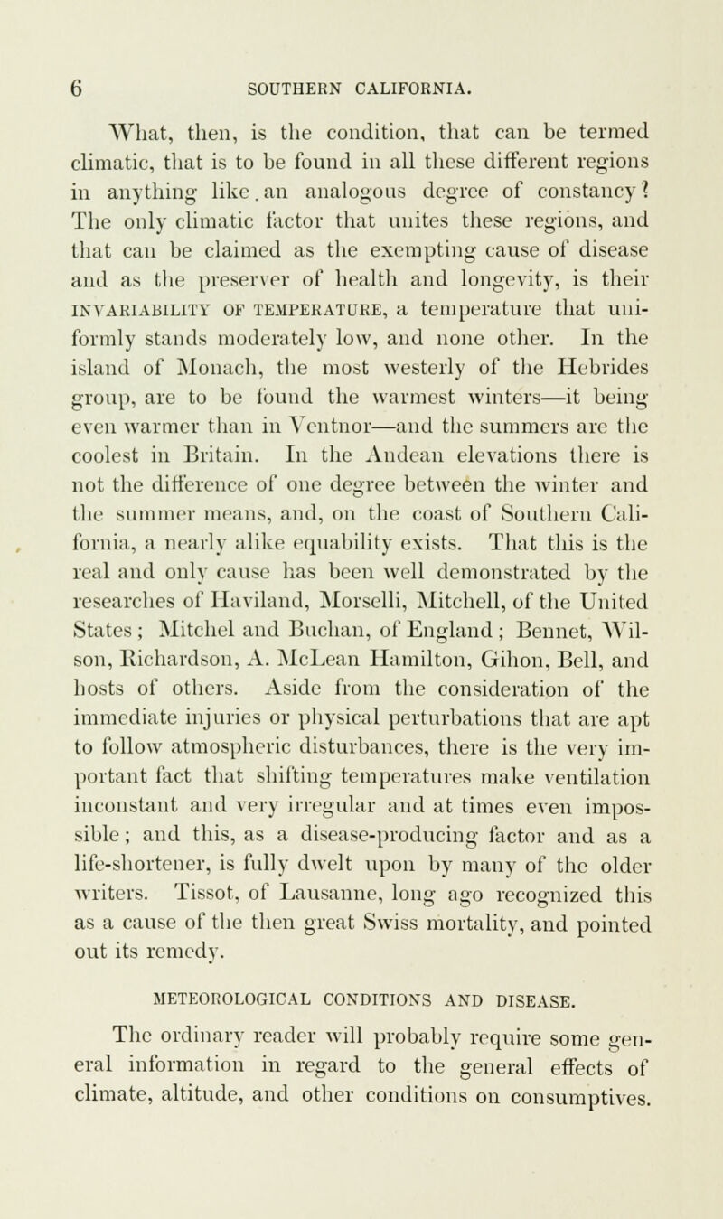 What, then, is the condition, that can be termed climatic, that is to be found in all these different regions in anything like. an analogous degree of constancy] The only climatic factor that unites these regions, and that can be claimed as the exempting cause of disease and as the preserver of health and longevity, is their invariability OF temperature, a temperature that uni- formly stands moderately low, and none other. In the island of Monach, the most westerly of the Hebrides group, are to be found the warmest winters—it being- even warmer than in Ventnor—and the summers are the coolest in Britain. In the Andean elevations there is not the difference of one degree between the winter and the summer means, and, on the coast of Southern Cali- fornia, a nearly alike equability exists. That this is the real and only cause has been well demonstrated by the researches of Haviland, Morselli, Mitchell, of the United States ; Mitchel and Buchan, of England ; Bennet, Wil- son, Richardson, A. McLean Hamilton, Gihon, Bell, and hosts of others. Aside from the consideration of the immediate injuries or physical perturbations that are apt to follow atmospheric disturbances, there is the very im- portant fact that shifting temperatures make ventilation inconstant and very irregular and at times even impos- sible ; and this, as a disease-producing factor and as a life-shortener, is fully dwelt upon by many of the older writers. Tissot, of Lausanne, long ago recognized this as a cause of the then great Swiss mortality, and pointed out its remedy. METEOROLOGICAL CONDITIONS AND DISEASE. The ordinary reader will probably require some gen- eral information in regard to the general effects of climate, altitude, and other conditions on consumptives.