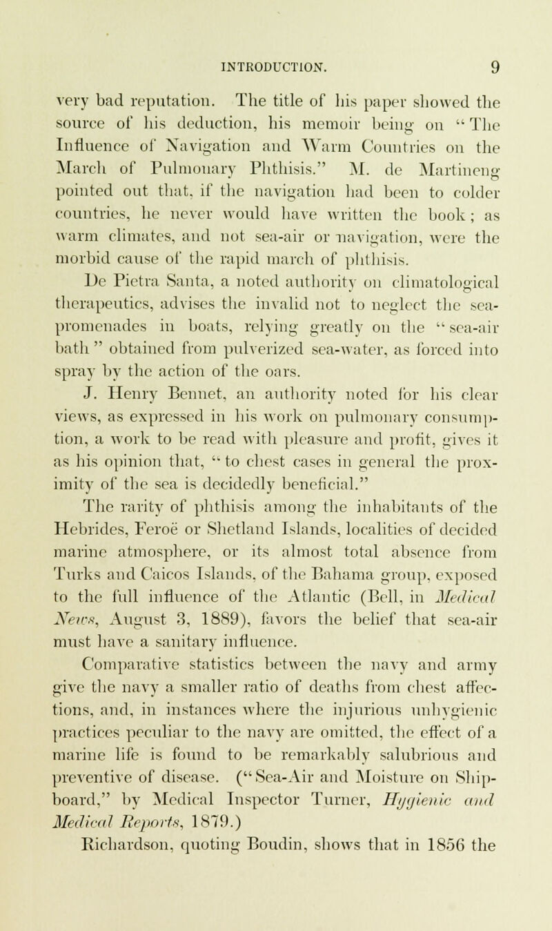 very bad reputation. The title of his paper showed the source of his deduction, his memoir being- on  The Influence of Navigation and Warm Countries on the March of Pulmonary Phthisis. M. de Martineng pointed out that, if the navigation had been to colder countries, he never would have written the book ; as warm climates, and not sea-air or navigation, were the morbid cause of the rapid march of phthisis. De Pietra Santa, a noted authority on climatological therapeutics, advises the invalid not to neglect the sea- promenades in boats, relying greatly on the  sea-air bath obtained from pulverized sea-water, as forced into spray by the action of the oars. J. Henry Bennet, an authority noted for his clear views, as expressed in his work on pulmonary consump- tion, a work to be read with pleasure and profit, gives it as his opinion that, to chest cases in general the prox- imity of the sea is decidedly beneticial. The rarity of phthisis among the inhabitants of the Hebrides, Feroe or Shetland Islands, localities of decided marine atmosphere, or its almost total absence from Turks and C'aicos Islands, of the Bahama group, exposed to the full influence of the Atlantic (Bell, in Medical News, August 3, 1889), favors the belief that sea-air must have a sanitary influence. Comparative statistics between the navy and army give the navy a smaller ratio of deaths from chest affec- tions, and, in instances where the injurious unhygienic practices peculiar to the navy are omitted, the effect of a marine life is found to be remarkably salubrious and preventive of disease. (Sea-Air and Moisture on Ship- board, by Medical Inspector Turner, Hygienic caul Medical Reports, 1819.) Richardson, quoting Boudin, shows that in 1856 the
