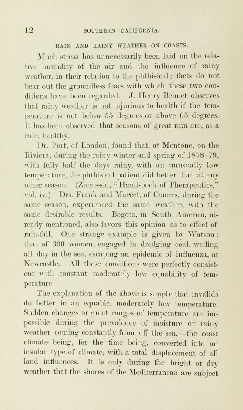 RAIN AND RAINY WEATHER ON COASTS. Much stress has unnecessarily been laid on the rela- tive humidity of the air and the influence of rainy weather, in their relation to the phthisical; facts do not bear out the groundless fears with which these two con- ditions have been regarded. J. Henry Bennet observes that rainy weather is not injurious to health if the tem- perature is not below 55 degrees or above 65 degrees. It has been observed that seasons of great rain are, as a rule, healthy. Dr. Port, of London, found that, at Mentone, on the Riviera, during the rainy winter and spring of 1878-79, with fully half the days rainy, with an unusually low temperature, the phthisical patient did better than at any other season. (Ziemssen, Hand-book of Therapeutics, vol. iv.) Drs. Frank and MaYcet. of Cannes, during the same season, experienced the same weather, with the same desirable results. Bogota, in South America, al- ready mentioned, also favors this opinion as to effect of rain-fall. One strange example is given bv Watson: that of 300 women, engaged in dredging coal, wading all day in the sea, escaping an epidemic of influenza, at Newcastle. All these conditions were perfectly consist- ent with constant moderately low equability of tem- perature. The explanation of the above is simply that invalids do better in an equable, moderately low temperature. Sudden changes or great ranges of temperature are im- possible during the prevalence of moisture or rainy weather coming constantly from off the sea,—the coast climate being, for the time being, converted into an insular type of climate, with a total displacement of all land influences. It is only during the bright or dry weather that the shores of the Mediterranean are subject