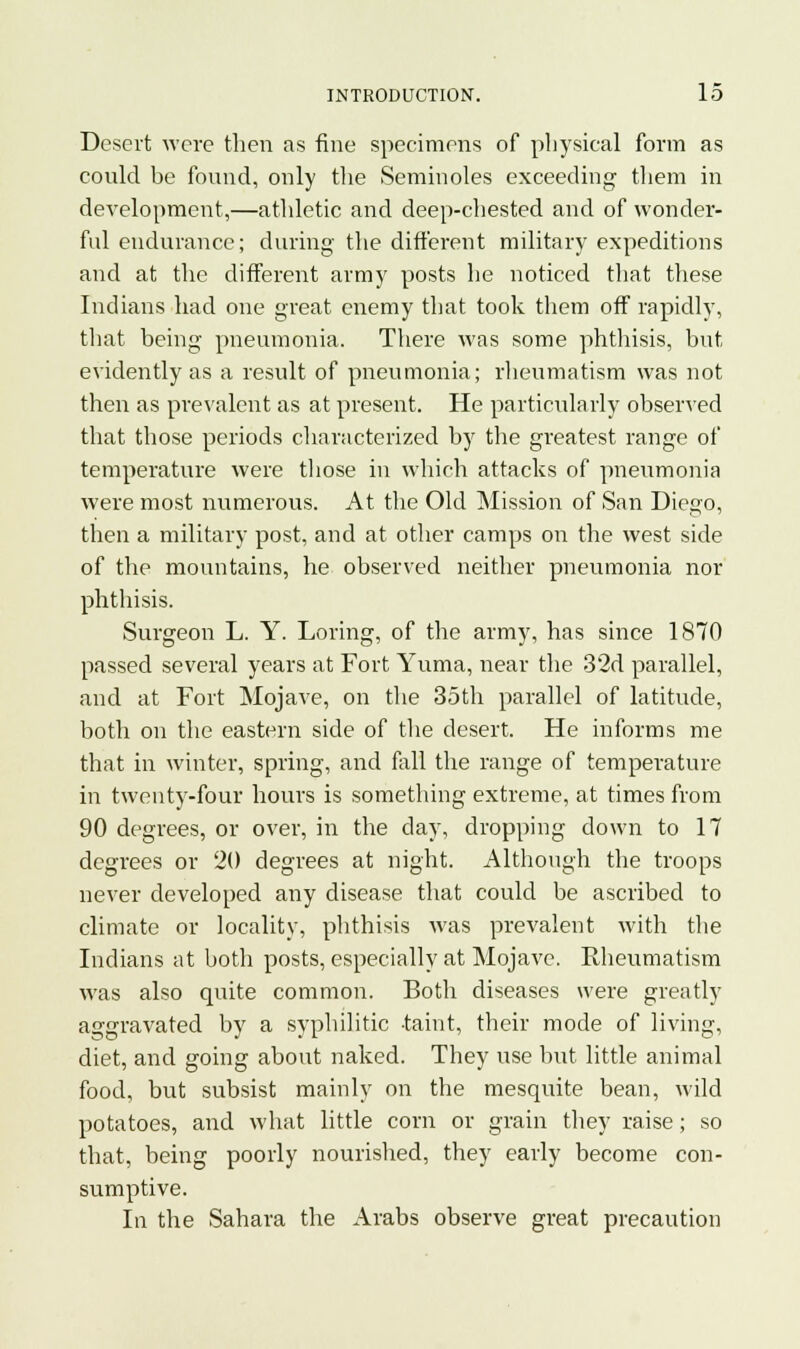 Desert were then as fine specimens of physical form as could be found, only the Seminoles exceeding them in development,—athletic and deep-chested and of wonder- ful endurance; during the different military expeditions and at the different army posts he noticed that these Indians had one great enemy that took them off rapidly, that being pneumonia. There was some phthisis, but evidently as a result of pneumonia; rheumatism was not then as prevalent as at present. He particularly observed that those periods characterized by the greatest range of temperature were those in which attacks of pneumonia were most numerous. At the Old Mission of San Diego, then a military post, and at other camps on the west side of the mountains, he observed neither pneumonia nor phthisis. Surgeon L. Y. Loring, of the army, has since 1870 passed several years at Fort Yuma, near the 32d parallel, and at Fort Mojave, on the 35th parallel of latitude, both on the eastern side of the desert. He informs me that in winter, spring, and fall the range of temperature in twenty-four hours is something extreme, at times from 90 degrees, or over, in the day, dropping down to 17 degrees or 20 degrees at night. Although the troops never developed any disease that could be ascribed to climate or locality, phthisis was prevalent with the Indians at both posts, especially at Mojave. Rheumatism was also quite common. Both diseases were greatly aggravated by a syphilitic taint, their mode of living, diet, and going about naked. They use but little animal food, but subsist mainly on the mesquite bean, wild potatoes, and what little corn or grain they raise; so that, being poorly nourished, they early become con- sumptive. In the Sahara the Arabs observe great precaution