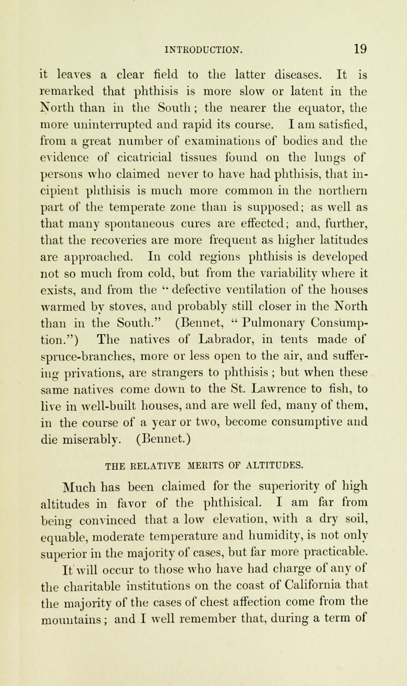 it leaves a clear field to the latter diseases. It is remarked that phthisis is more slow or latent in the North than in the South; the nearer the equator, the more uninterrupted and rapid its course. I am satisfied, from a great number of examinations of bodies and the evidence of cicatricial tissues found on the lungs of persons who claimed never to have had phthisis, that in- cipient phthisis is much more common in the northern part of the temperate zone than is supposed; as well as that many spontaneous cures are effected; and, further, that the recoveries are more frequent as higher latitudes are approached. In cold regions phthisis is developed not so much from cold, but from the variability where it exists, and from the  defective ventilation of the houses warmed by stoves, and probably still closer in the North than in the South. (Bennet,  Pulmonary Consump- tion.) The natives of Labrador, in tents made of spruce-branches, more or less open to the air, and suffer- ing privations, are strangers to phthisis ; but when these same natives come down to the St. Lawrence to fish, to live in well-built houses, and are well fed, many of them, in the course of a year or two, become consumptive and die miserably. (Bennet.) THE RELATIVE MERITS OF ALTITUDES. Much has been claimed for the superiority of high altitudes in favor of the phthisical. I am far from being convinced that a low elevation, with a dry soil, equable, moderate temperature and humidity, is not only superior in the majority of cases, but far more practicable. It will occur to those who have had charge of any of the charitable institutions on the coast of California that the majority of the cases of chest affection come from the mountains; and I well remember that, during a term of