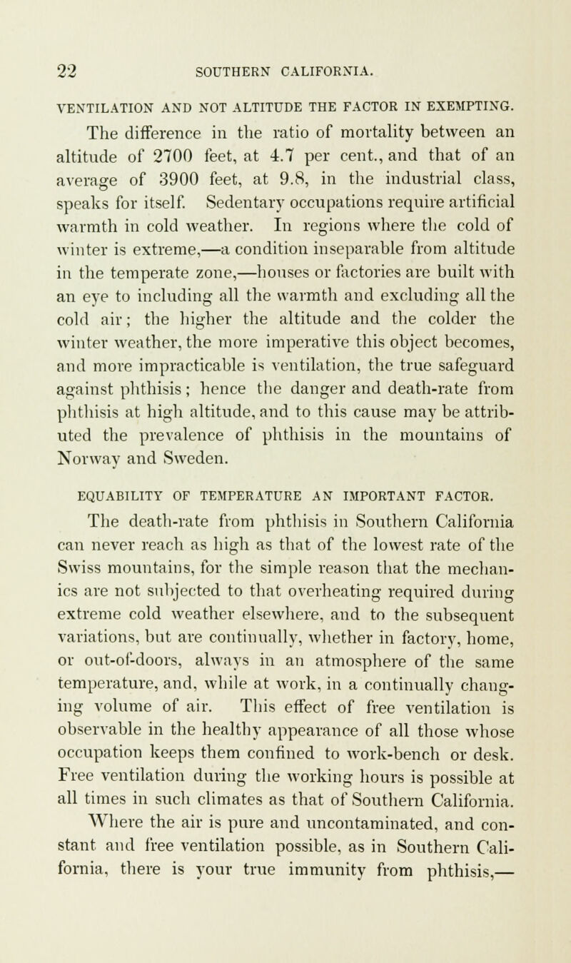 VENTILATION AND NOT ALTITUDE THE FACTOR IN EXEMPTING. The difference in the ratio of mortality between an altitude of 2700 feet, at 4.7 per cent., and that of an average of 3900 feet, at 9.8, in the industrial class, speaks for itself. Sedentary occupations require artificial warmth in cold weather. In regions where the cold of winter is extreme,—a condition inseparable from altitude in the temperate zone,—houses or factories are built with an eye to including all the warmth and excluding all the cold air; the higher the altitude and the colder the winter weather, the more imperative this object becomes, and more impracticable is ventilation, the true safeguard against phthisis; hence the danger and death-rate from phthisis at high altitude, and to this cause may be attrib- uted the prevalence of phthisis in the mountains of Norway and Sweden. EQUABILITY OF TEMPERATURE AN IMPORTANT FACTOR. The death-rate from phthisis in Southern California can never reach as high as that of the lowest rate of the Swiss mountains, for the simple reason that the mechan- ics are not subjected to that overheating required during extreme cold weather elsewhere, and to the subsequent variations, but are continually, whether in factory, home, or out-of-doors, always in an atmosphere of the same temperature, and, while at work, in a continually chang- ing volume of air. This effect of free ventilation is observable in the healthy appearance of all those whose occupation keeps them confined to work-bench or desk. Free ventilation during the working hours is possible at all times in such climates as that of Southern California. Where the air is pure and uncontaminated, and con- stant and free ventilation possible, as in Southern Cali- fornia, there is your true immunity from phthisis,—