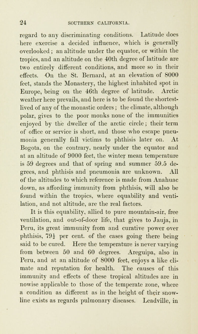 regard to any discriminating conditions. Latitude does here exercise a decided influence, which is generally overlooked ; an altitude under the equator, or within the tropics, and an altitude on the 40th degree of latitude are two entirely different conditions, and more so in their effects. On the St. Bernard, at an elevation of 8000 feet, stands the Monastery, the highest inhabited spot in Europe, being on the 46th degree of latitude. Arctic weather here prevails, and here is to be found the shortest- lived of any of the monastic orders; the climate, although polar, gives to the poor monks none of the immunities enjoyed by the dweller of the arctic circle; their term of office or service is short, and those who escape pneu- monia generally fall victims to phthisis later on. At Bogota, on the contrary, nearly under the equator and at an altitude of 9000 feet, the winter mean temperature is 59 degrees and that of spring and summer 59.5 de- grees, and phthisis and pneumonia are unknown. All of the altitudes to which reference is made from Anahuac down, as affording immunity from phthisis, will also be found within the tropics, where equability and venti- lation, and not altitude, are the real factors. It is this equability, allied to pure mountain-air, free ventilation, and out-of-door life, that gives to Jauja, in Peru, its great immunity from and curative power over phthisis, 79 i per cent, of the cases going there being said to be cured. Here the temperature is never varying from between 50 and 60 degrees. Areguipa, also in Peru, and at an altitude of 8000 feet, enjoys a like cli- mate and reputation for health. The causes of this immunity and effects of these tropical altitudes are in nowise applicable to those of the temperate zone, where a condition as different as in the height of their snow- line exists as regards pulmonary diseases. Leadville, in