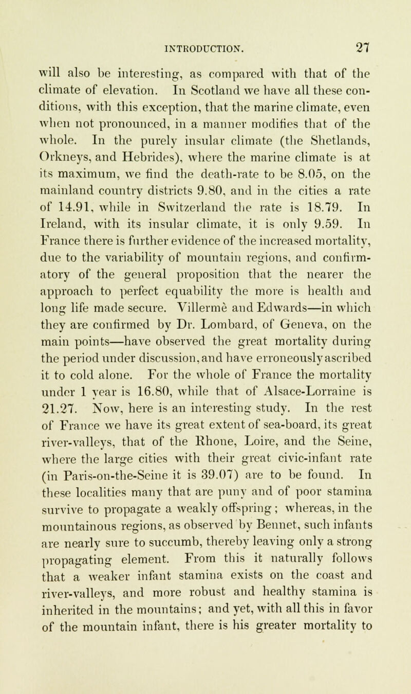 will also be interesting, as compared with that of the climate of elevation. In Scotland Ave have all these con- ditions, with this exception, that the marine climate, even when not pronounced, in a manner modifies that of the whole. In the purely insular climate (the Shetlands, Orkneys, and Hebrides), where the marine climate is at its maximum, we find the death-rate to be 8.05, on the mainland country districts 9.80, and in the cities a rate of 14.91, while in Switzerland the rate is 18.79. In Ireland, with its insular climate, it is only 9.59. In France there is farther evidence of the increased mortality, due to the variability of mountain regions, and confirm- atory of the general proposition that the nearer the approach to perfect equability the more is health and long life made secure. Villerme and Edwards—in which they are confirmed by Dr. Lombard, of Geneva, on the main points—have observed the great mortality during the period under discussion, and have erroneously ascribed it to cold alone. For the whole of France the mortality under 1 year is 16.80, while that of Alsace-Lorraine is 21.27. Now, here is an interesting study. In the rest of France we have its great extent of sea-board, its great river-valleys, that of the Rhone, Loire, and the Seine, where the large cities with their great civic-infant rate (in Paris-on-the-Seine it is 39.07) are to be found. In these localities many that are puny and of poor stamina survive to propagate a weakly offspring; whereas, in the mountainous regions, as observed by Bennet, such infants are nearly sure to succumb, thereby leaving only a strong propagating element. From this it naturally follows that a weaker infant stamina exists on the coast and river-valleys, and more robust and healthy stamina is inherited in the mountains; and yet, with all this in favor of the mountain infant, there is his greater mortality to