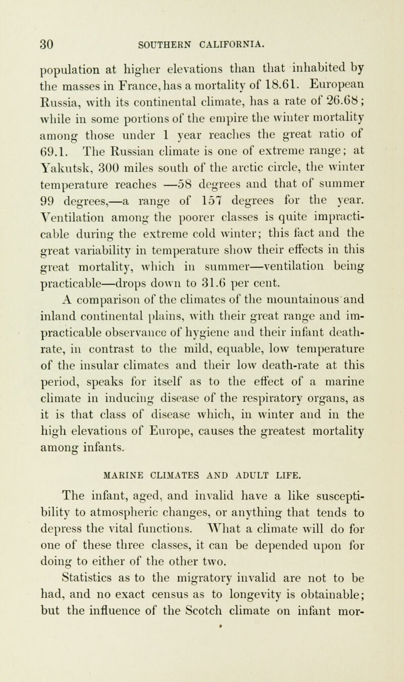 population at higher elevations than that inhabited by the masses in France, has a mortality of 18.61. European Russia, with its continental climate, has a rate of 26.68; while in some portions of the empire the winter mortality among those under 1 year reaches the great ratio of 69.1. The Russian climate is one of extreme range; at Yakutsk, 300 miles south of the arctic circle, the winter temperature reaches —58 degrees and that of summer 99 degrees,—a range of 157 degrees for the year. Ventilation among the poorer classes is quite impracti- cable during the extreme cold winter; this fact and the great variability in temperature show their effects in this great mortality, which in summer—ventilation being practicable—drops down to 31.6 per cent. A comparison of the climates of the mountainous and inland continental plains, with their great range and im- practicable observance of hygiene and their infant death- rate, in contrast to the mild, equable, low temperature of the insular climates and their low death-rate at this period, speaks for itself as to the effect of a marine climate in inducing disease of the respiratory organs, as it is that class of disease which, in winter and in the high elevations of Europe, causes the greatest mortality among infants. MARINE CLIMATES AND ADULT LIFE. The infant, aged, and invalid have a like suscepti- bility to atmospheric changes, or anything that tends to depress the vital functions. What a climate will do for one of these three classes, it can be depended upon for doing to either of the other two. Statistics as to the migratory invalid are not to be had, and no exact census as to longevity is obtainable; but the influence of the Scotch climate on infant mor-