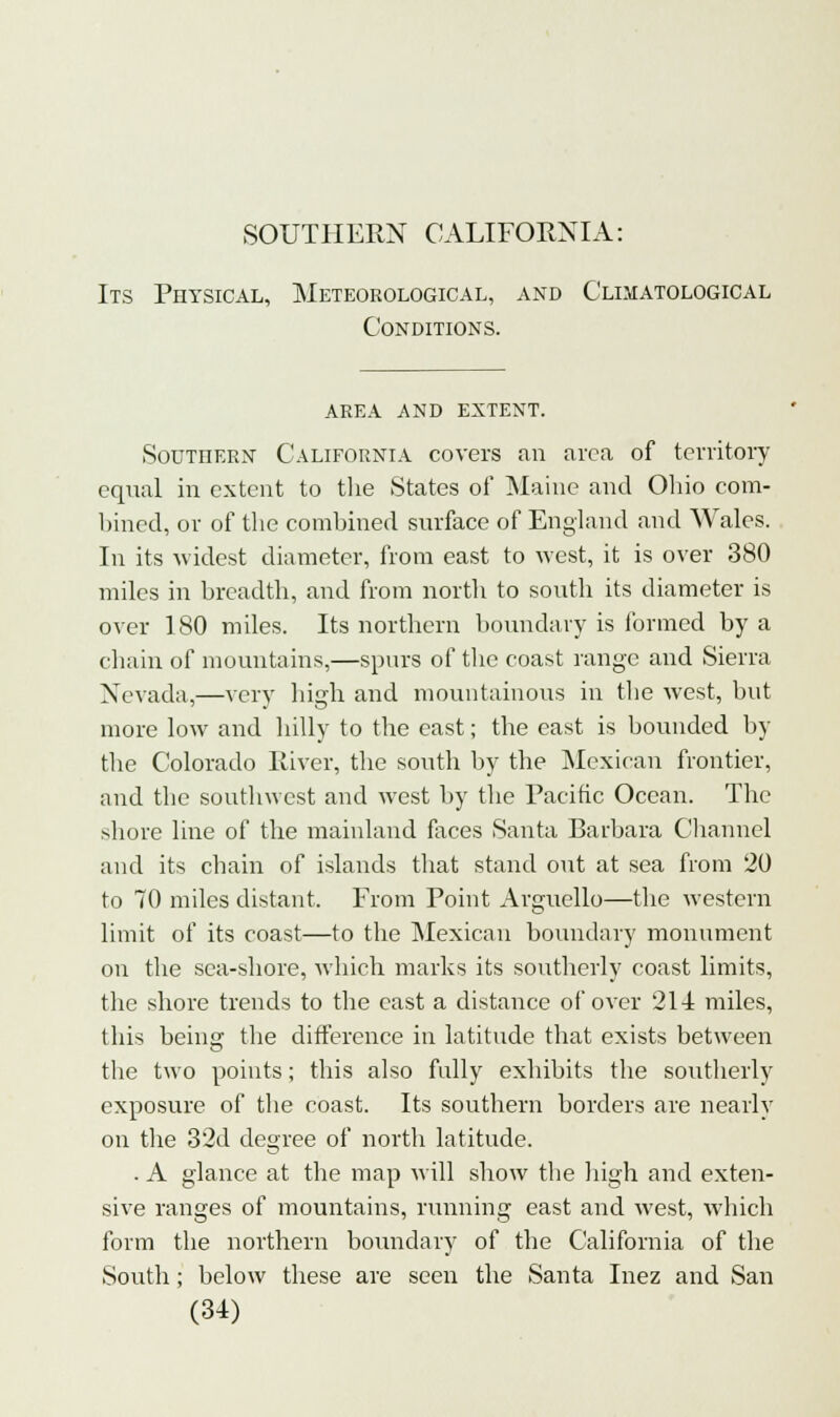 Its Physical, Meteorological, and Climatological Conditions. AREA AND EXTENT. Southern California covers an area of territory equal in extent to the States ol* Maine and Ohio com- bined, or of the combined surface of England and Wales. In its widest diameter, from east to west, it is over 380 miles in breadth, and from north to south its diameter is over 1 80 miles. Its northern boundary is formed by a chain of mountains,—spurs of the coast range and Sierra Nevada,—very high and mountainous in the west, but more low and hilly to the east; the east is bounded by the Colorado River, the south by the Mexican frontier, and the southwest and west by the Pacific Ocean. The shore line of the mainland faces Santa Barbara Channel and its chain of islands that stand out at sea from 20 to 70 miles distant. From Point Arguello—the western limit of its coast—to the Mexican boundary monument on the sea-shore, which marks its southerly coast limits, the shore trends to the cast a distance of over 214 miles, this being the difference in latitude that exists between the two points; this also fully exhibits the southerly exposure of the coast. Its southern borders are nearly on the 32d degree of north latitude. . A glance at the map will show the high and exten- sive ranges of mountains, running east and west, which form the northern boundary of the California of the South; below these are seen the Santa Inez and San (U)