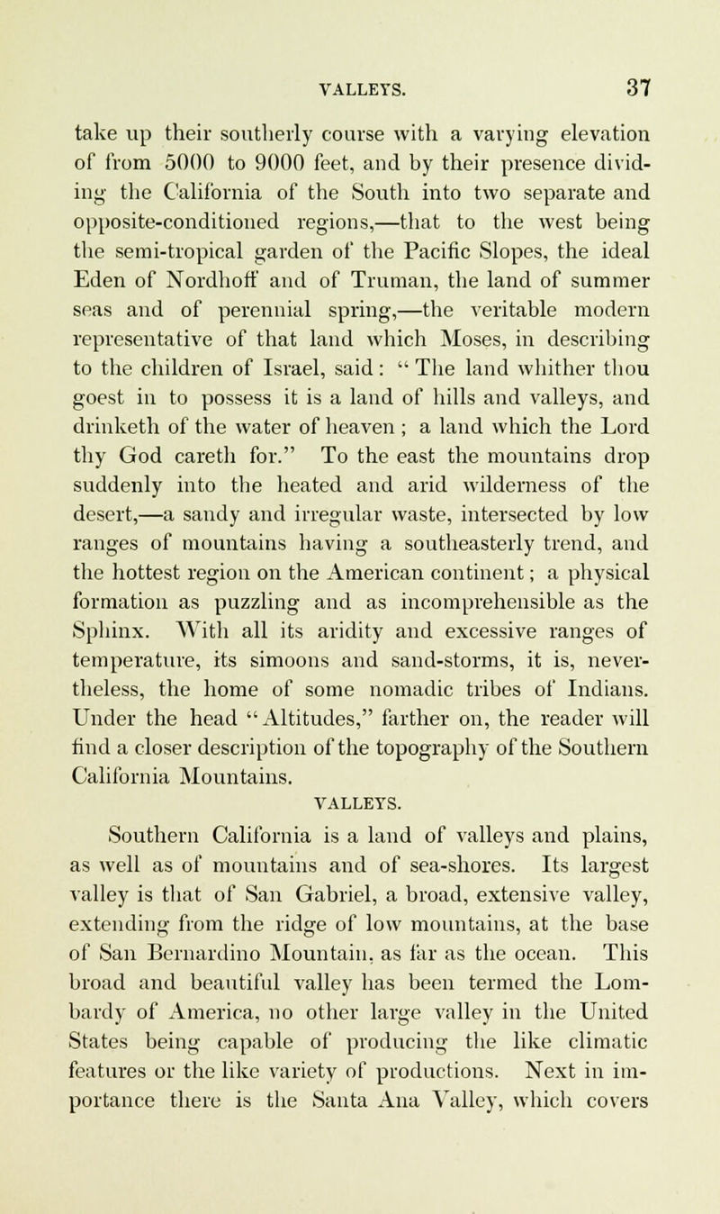take up their southerly course with a varying elevation of from 5000 to 9000 feet, and by their presence divid- ing the California of the South into two separate and opposite-conditioned regions,—that to the west being the semi-tropical garden of the Pacific Slopes, the ideal Eden of Nordhoff and of Truman, the land of summer seas and of perennial spring,—the veritable modern representative of that land which Moses, in describing to the children of Israel, said:  The land whither thou goest in to possess it is a land of hills and valleys, and drinketh of the water of heaven ; a land which the Lord thy God careth for. To the east the mountains drop suddenly into the heated and arid wilderness of the desert,—a sandy and irregular waste, intersected by low ranges of mountains having a southeasterly trend, and the hottest region on the American continent; a physical formation as puzzling and as incomprehensible as the Sphinx. With all its aridity and excessive ranges of temperature, its simoons and sand-storms, it is, never- theless, the home of some nomadic tribes of Indians. Under the head Altitudes, farther on, the reader will find a closer description of the topography of the Southern California Mountains. VALLEYS. Southern California is a land of valleys and plains, as well as of mountains and of sea-shores. Its largest valley is that of San Gabriel, a broad, extensive valley, extending from the ridge of low mountains, at the base of San Bernardino Mountain, as far as the ocean. This broad and beautiful valley has been termed the Lom- bardy of America, no other large valley in the United States being capable of producing the like climatic features or the like variety of productions. Next in im- portance there is the Santa Ana Valley, which covers