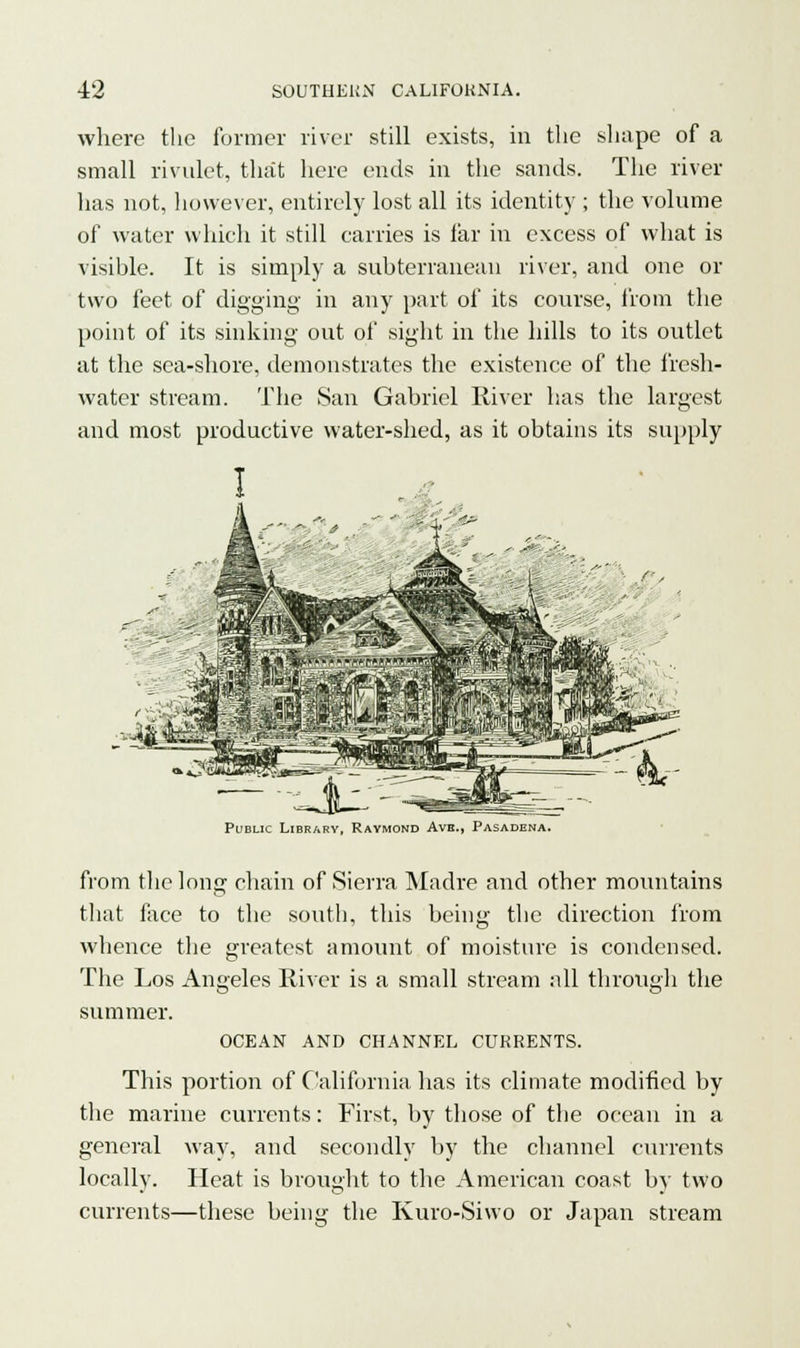 where the former river still exists, in the shape of a small rivulet, that here ends in the sands. The river has not, however, entirely lost all its identity ; the volume of water which it still carries is far in excess of what is visihle. It is simply a subterranean river, and one or two feet of digging in any part of its course, from the point of its sinking out of sight in the hills to its outlet at the sea-shore, demonstrates the existence of the fresh- water stream. The San Gabriel River has the largest and most productive water-shed, as it obtains its supply Public Library, Raymond Aye., Pasadena. from the long chain of Sierra Madre and other mountains that face to the south, this being the direction from whence the greatest amount of moisture is condensed. The Los Angeles River is a small stream all through the summer. OCEAN AND CHANNEL CURRENTS. This portion of California has its climate modified by the marine currents: First, by those of the ocean in a general way, and secondly by the channel currents locally. Heat is brought to the American coast by two currents—these being the Kuro-Siwo or Japan stream