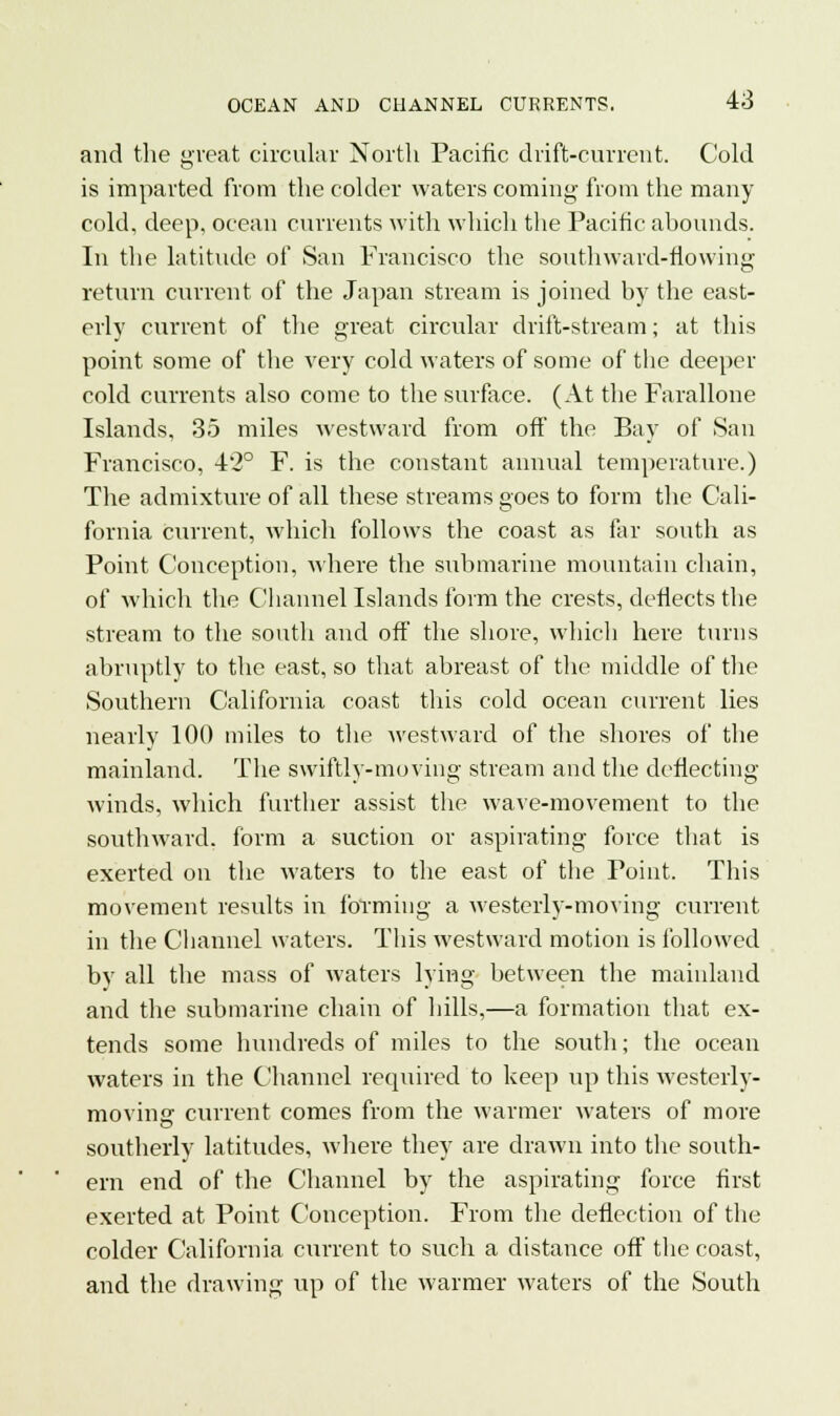 and the great circular North Pacific drift-current. Cold is imparted from the colder waters coming from the many cold, deep, ocean currents with which the Pacific abounds. In the latitude of San Francisco the southward-flowing return current of the Japan stream is joined by the east- erly current of the great circular drift-stream; at this point some of the very cold waters of some of the deeper cold currents also come to the surface. (At the Farallone Islands, 35 miles westward from off the Bay of San Francisco, 42° F. is the constant annual temperature.) The admixture of all these streams goes to form the Cali- fornia current, which follows the coast as far south as Point Conception, where the submarine mountain chain, of which the Channel Islands form the crests, deflects the stream to the south and off the shore, which here turns abruptly to the east, so that abreast of the middle of the Southern California coast this cold ocean current lies nearly 100 miles to the westward of the shores of the mainland. The swiftly-moving stream and the deflecting winds, which further assist the wave-movement to the southward, form a suction or aspirating force that is exerted on the waters to the east of the Point. This movement results in forming a westerly-moving current in the Channel waters. This westward motion is followed by all the mass of waters lying between the mainland and the submarine chain of hills,—a formation that ex- tends some hundreds of miles to the south; the ocean waters in the Channel required to keep up this westerly- moving current comes from the warmer waters of more southerly latitudes, where they are drawn into the south- ern end of the Channel by the aspirating force first exerted at Point Conception. From the deflection of the colder California current to such a distance off the coast, and the drawing up of the warmer waters of the South