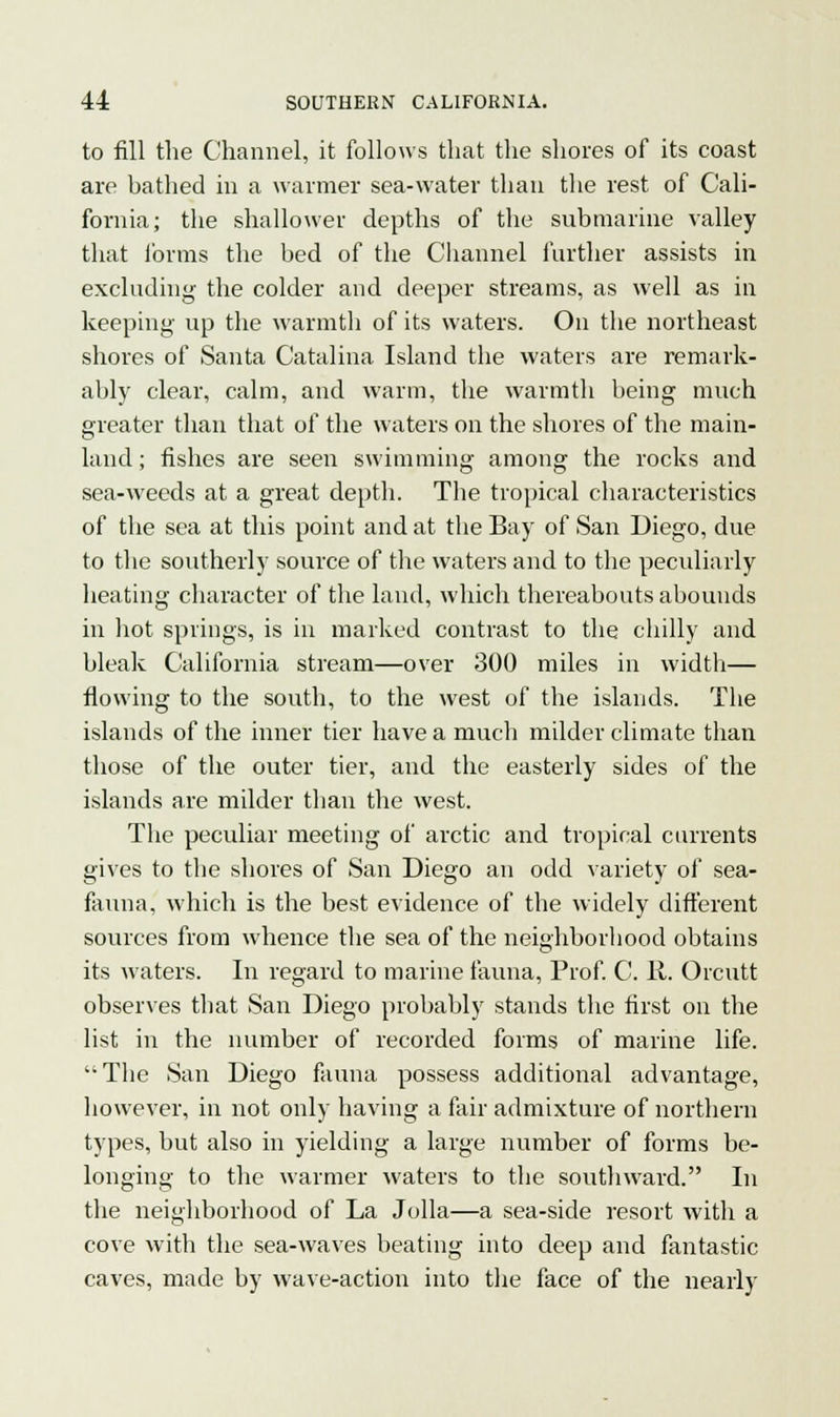 to fill the Channel, it follows that the shores of its coast are bathed in a warmer sea-water than the rest of Cali- fornia; the shallower depths of the submarine valley that forms the bed of the Channel further assists in excluding the colder and deeper streams, as well as in keeping up the warmth of its waters. On the northeast shores of Santa Catalina Island the waters are remark- ably clear, calm, and warm, the warmth being much greater than that of the waters on the shores of the main- land ; fishes are seen swimming among the rocks and sea-weeds at a great depth. The tropical characteristics of the sea at this point and at the Bay of San Diego, due to the southerly source of the waters and to the peculiarly heating character of the land, which thereabouts abounds in hot springs, is in marked contrast to the chilly and bleak California stream—over 300 miles in width— flowing to the south, to the west of the islands. The islands of the inner tier have a much milder climate than those of the outer tier, and the easterly sides of the islands are milder than the west. The peculiar meeting of arctic and tropical currents gives to the shores of San Diego an odd variety of sea- fauna, which is the best evidence of the widely different sources from whence the sea of the neighborhood obtains its waters. In regard to marine fauna, Prof. C. 11. Orcutt observes that San Diego probably stands the first on the list in the number of recorded forms of marine life.  The San Diego fauna possess additional advantage, however, in not only having a fair admixture of northern types, but also in yielding a large number of forms be- longing to the warmer waters to the southward. In the neighborhood of La Jolla—a sea-side resort with a cove with the sea-waves beating into deep and fantastic caves, made by wave-action into the face of the nearly