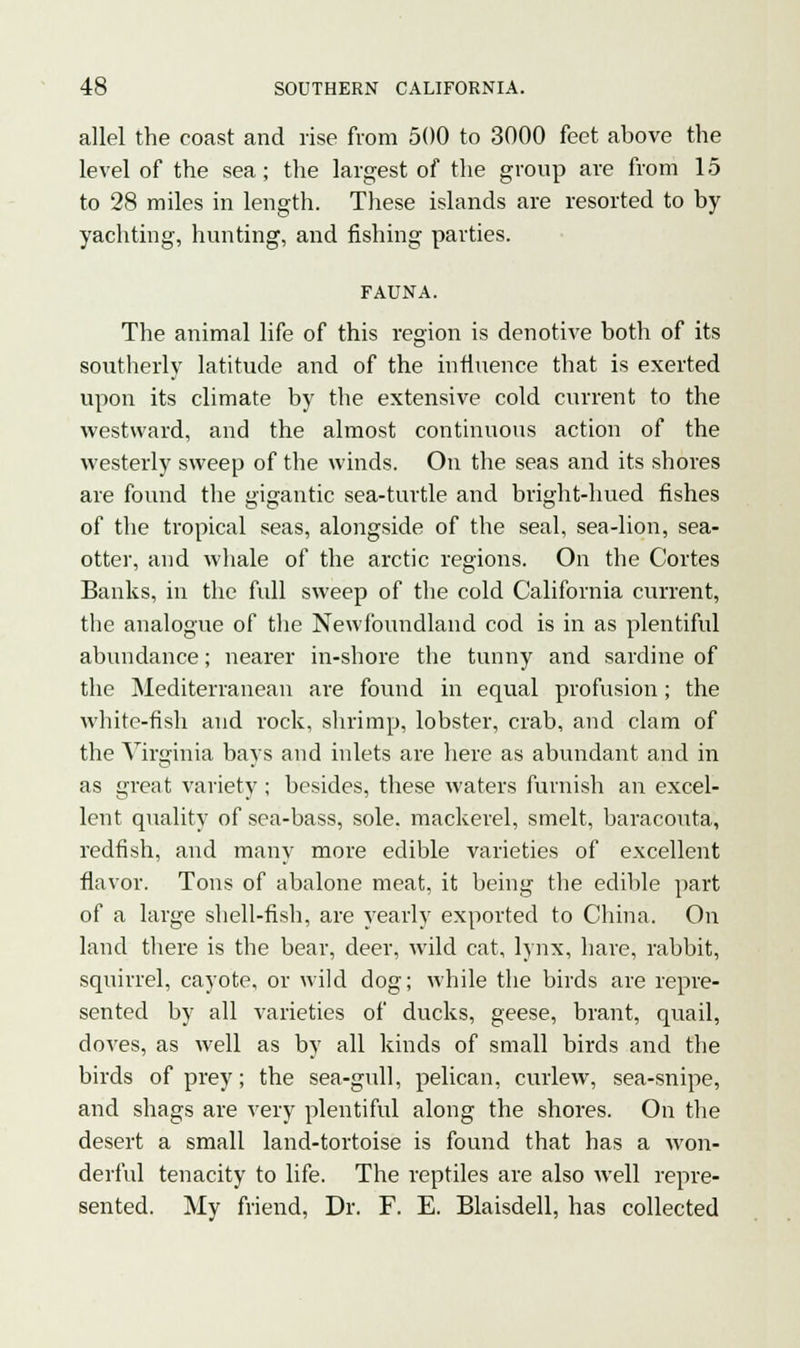 allel the coast and rise from 500 to 3000 feet above the level of the sea; the largest of the group are from 15 to 28 miles in length. These islands are resorted to by yachting, hunting, and fishing parties. FAUNA. The animal life of this region is denotive both of its southerly latitude and of the influence that is exerted upon its climate by the extensive cold current to the westward, and the almost continuous action of the westerly sweep of the winds. On the seas and its shores are found the gigantic sea-turtle and bright-hued fishes of the tropical seas, alongside of the seal, sea-lion, sea- otter, and whale of the arctic regions. On the Cortes Banks, in the full sweep of the cold California current, the analogue of the Newfoundland cod is in as plentiful abundance; nearer in-shore the tunny and sardine of the Mediterranean are found in equal profusion; the white-fish and rock, shrimp, lobster, crab, and clam of the Virginia bays and inlets are here as abundant and in as great variety ; besides, these waters furnish an excel- lent quality of sea-bass, sole, mackerel, smelt, baracouta, redfish, and many more edible varieties of excellent flavor. Tons of abalone meat, it being the edible part of a large shell-fish, are yearly exported to China. On land there is the bear, deer, wild cat, lynx, hare, rabbit, squirrel, cayote, or wild dog; while the birds are repre- sented by all varieties of ducks, geese, brant, quail, doves, as well as by all kinds of small birds and the birds of prey; the sea-gull, pelican, curlew, sea-snipe, and shags are very plentiful along the shores. On the desert a small land-tortoise is found that has a won- derful tenacity to life. The reptiles are also well repre- sented. My friend, Dr. F. E. Blaisdell, has collected