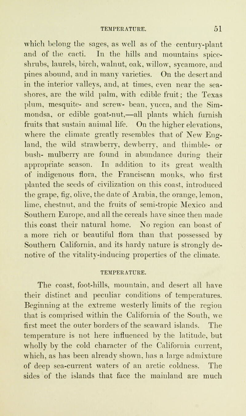 which belong the sages, as well as of the century-plant and of the cacti. In the hills and mountains spice- shrubs, laurels, birch, walnut, oak, willow, sycamore, and pines abound, and in many varieties. On the desert and in the interior valleys, and, at times, even near the sea- shores, are the wild palm, with edible fruit; the Texas plum, mesquite- and screw- bean, yucca, and the Sim- mondsa, or edible goat-nut,—all plants which furnish fruits that sustain animal life. On the higher elevations, where the climate greatly resembles that of New Ens:- land, the wild strawberry, dewberry, and thimble- or bush- mulberry are found in abundance during their appropriate season. In addition to its great wealth of indigenous flora, the Franciscan monks, who first planted the seeds of civilization on this coast, introduced the grape, fig, olive, the date of Arabia, the orange, lemon, lime, chestnut, and the fruits of semi-tropic Mexico and Southern Europe, and all the cereals have since then made this coast their natural home. No region can boast of a more rich or beautiful flora than that possessed by Southern California, and its hardy nature is strongly de- notive of the vitality-inducing properties of the climate. TEMPERATURE. The coast, foot-hills, mountain, and desert all have their distinct and peculiar conditions of temperatures. Beginning at the extreme westerly limits of the region that is comprised within the California of the South, we first meet the outer borders of the seaward islands. The temperature is not here influenced by the latitude, but wholly by the cold character of the California current, which, as has been already shown, has a large admixture of deep sea-current waters of an arctic coldness. The sides of the islands that face the mainland are much