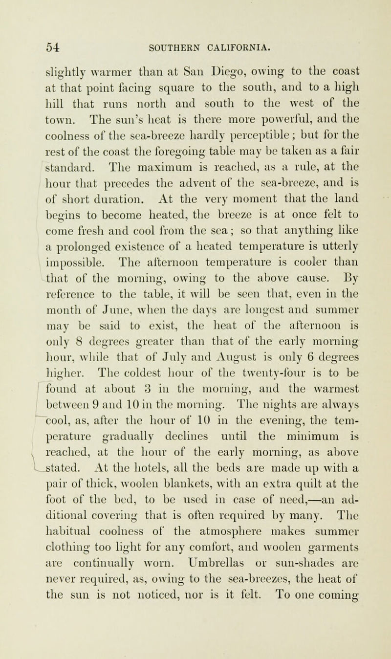 slightly warmer than at San Diego, owing to the coast at that point facing square to the south, and to a high hill that runs north and south to the west of the town. The sun's heat is there more powerful, and the coolness of the sea-breeze hardly perceptible ; but for the rest of the coast the foregoing table may be taken as a fair standard. The maximum is readied, as a rule, at the hour that precedes the advent of the sea-breeze, and is of short duration. At the very moment that the land begins to become heated, the breeze is at once felt to come fresh and cool from the sea; so that anything like a prolonged existence of a heated temperature is utterly impossible. The afternoon temperature is cooler than that of the morning, owing to the above cause. By reference to the table, it will be seen that, even in the month of June, when the days are longest and summer may be said to exist, the heat of the afternoon is only 8 degrees greater than that of the early morning hour, while that of July and August is only 6 degrees higher. The coldest hour of the twenty-four is to be found at about 3 in the morning, and the warmest between 9 and 10 in the morning. The nights are always cool, as, after the hour of 10 in the evening, the tem- perature gradually declines until the minimum is reached, at the hour of the early morning, as above tated. At the hotels, all the beds are made up with a pair of thick, woolen blankets, with an extra quilt at the foot of the bed, to be used in case of need,—an ad- ditional covering that is often required by many. The habitual coolness of the atmosphere makes summer clothing too light for any comfort, and woolen garments are continually worn. Umbrellas or sun-shades are never required, as, owing to the sea-breezes, the heat of the sun is not noticed, nor is it felt. To one coming