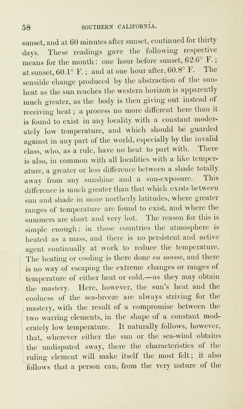 sunset, and at 60 minutes after sunset, continued for thirty days. These readings gave the following respective means for the month: one hour before sunset, 62.6° F.; at sunset, 60.1° F.; and at one hour after, 60.8° F. The sensible change produced by the abstraction of the sun- heat as the sun reaches the western horizon is apparently much greater, as the body is then giving out instead of receiving heat; a process no more different here than it is found to exist in any locality with a constant moder- ately low temperature, and which should be guarded against in any part of the world, especially by the invalid class, who, as a rule, have no heat to part with. There is also, in common witli all localities with a like temper- ature, a greater or less difference between a shade totally away from any sunshine and a sun-exposure. This difference is much greater than that which exists between sun and shade in more northerly latitudes, where greater ranges of temperature are found to exist, and where the summers are short and very hot, The reason for this is simple enough: in those countries the atmosphere is heated as a mass, and there is no persistent and active agent continually at work to reduce the temperature. The heating or cooling is there done en masse, and there is no way of escaping the extreme changes or ranges of temperature of either heat or cold.—as they may obtain the mastery. Here, however, the sun's heat and the coolness of the sea-breeze are always striving for the mastery, with the result of a compromise between the two warring elements, in the shape of a constant mod- erately low temperature. It naturally follows, however, that, wherever either the sun or the sea-wind obtains the undisputed sway, there the characteristics of the ruling element will make itself the most felt; it also follows that a person can, from the very nature of the