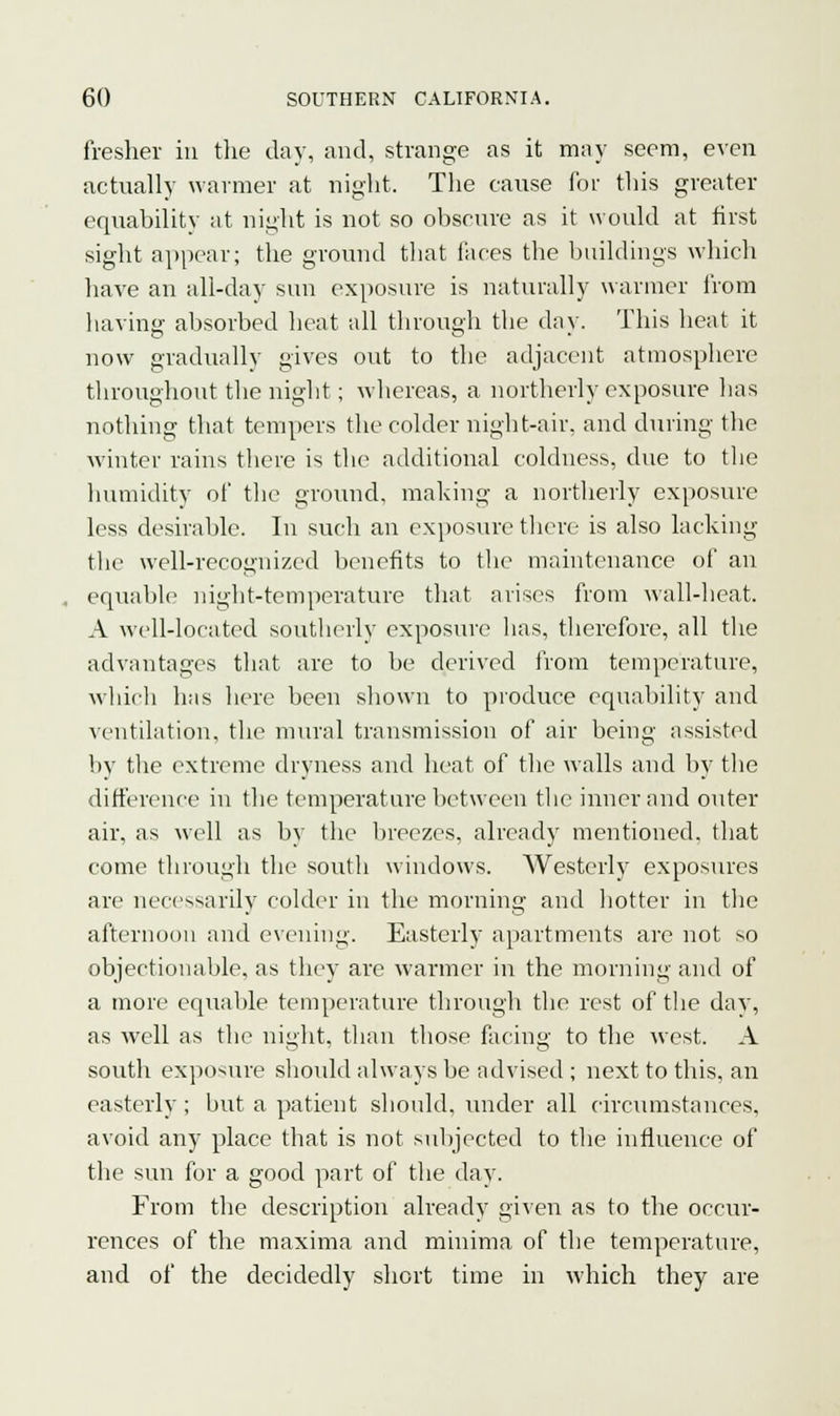 fresher in the day, and, strange as it may seem, even actually warmer at night. The cause for this greater equability at night is not so obscure as it would at first sight appear; the ground that faces the buildings which have an all-day sun exposure is naturally warmer from having absorbed heat all through the day. This heat it now graduallv gives out to the adjacent atmosphere throughout the night; whereas, a northerly exposure lias nothing that tempers the colder night-air, and during the winter rains there is the additional coldness, due to the humidity of the ground, making a northerly exposure less desirable. In such an exposure there is also lacking the well-recognized benefits to the maintenance of an equable night-temperature that arises from wall-heat. A well-located southerly exposure has, therefore, all the advantages that are to be derived from temperature, which has here been shown to produce equability and ventilation, the mural transmission of air being assisted by the extreme dryness and heat of the walls and by the difference in the temperature between the inner and outer air, as well as by the breezes, already mentioned, that come through the south windows. Westerly exposures are necessarily colder in the morning and hotter in the afternoon and evening. Easterly apartments are not so objectionable, as they are warmer in the morning and of a more equable temperature through the rest of the day, as well as the night, than those facing to the west. A south exposure should always be advised ; next to this, an easterly; but a patient should, under all circumstances, avoid any place that is not subjected to the influence of the sun for a good part of the day. From the description already given as to the occur- rences of the maxima and minima of the temperature, and of the decidedly short time in which they are