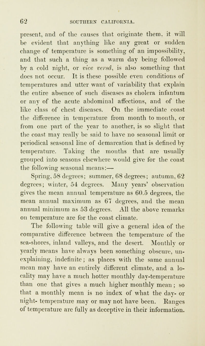 present, and of the causes that originate them, it will he evident that anything like any great or sudden change of temperature is something of an impossibility, and that such a thing as a warm day being followed by a cold night, or vice versa, is also something that does not occur. It is these possible even conditions of temperatures and utter want of variability that explain the entire absence of such diseases as cholera infantum or any of the acute abdominal affections, and of the like class of chest diseases. On the immediate coast the difference in temperature from month to month, or from one part of the year to another, is so slight that the coast may really be said to have no seasonal limit or periodical seasonal line of demarcation that is defined by temperature. Taking the months that are usually grouped into seasons elsewhere would give for the coast the following seasonal means:— Spring, 58 degrees; summer, 68 degrees; autumn, 62 degrees; winter, 54 degrees. Many years' observation gives the mean annual temperature as 60.5 degrees, the mean annual maximum as 67 degrees, and the mean annual minimum as 53 degrees. All the above remarks on temperature are for the coast climate. The following table will give a general idea of the comparative difference between the temperature of the sea-shores, inland valleys, and the desert. Monthly or yearly means have always been something obscure, un- explaining, indefinite; as places with the same annual mean may have an entirely different climate, and a lo- cality may have a much hotter monthly day-temperature than one that gives a much higher monthly mean; so that a monthly mean is no index of what the day- or night- temperature may or may not have been. Ranges of temperature are fully as deceptive in their information.