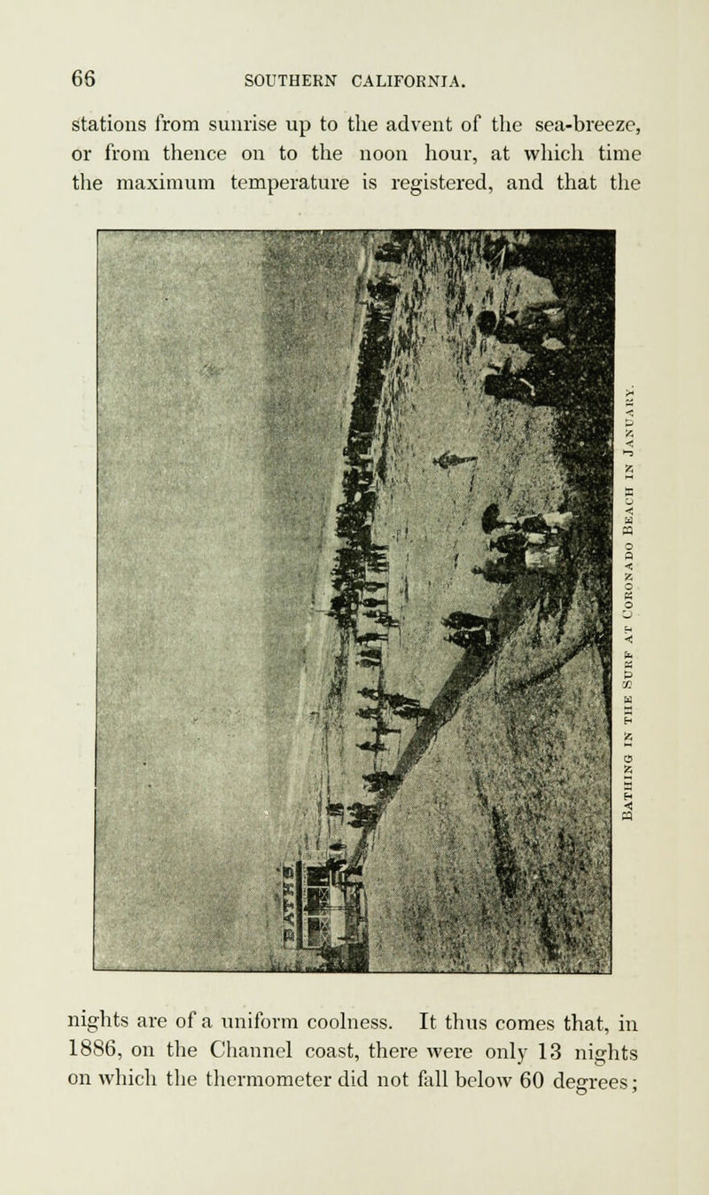 stations from sunrise up to the advent of the sea-breeze, or from thence on to the noon hour, at which time the maximum temperature is registered, and that the nights are of a uniform coolness. It thus comes that, in 1886, on the Channel coast, there were only 13 nights on which the thermometer did not fall below 60 degrees;