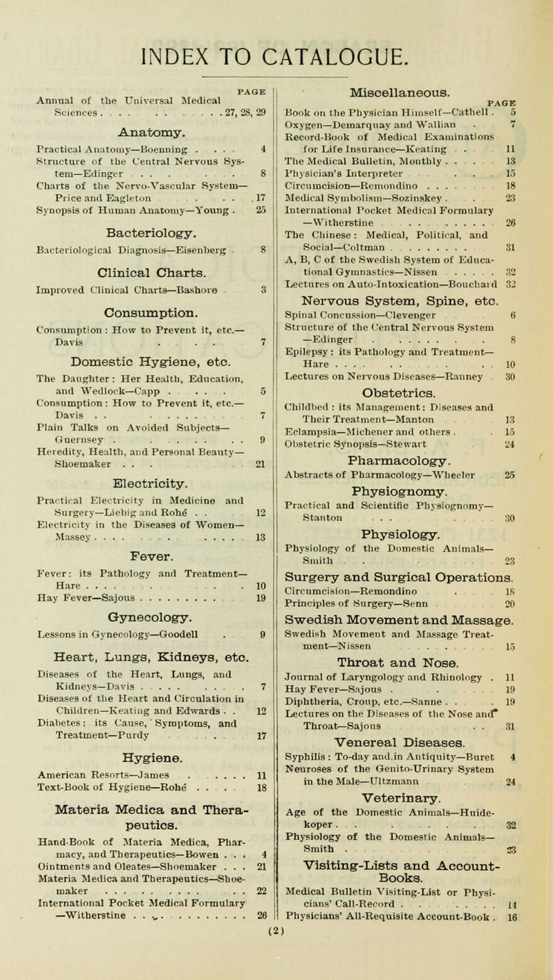 INDEX TO CATALOGUE. PAGE Annual of the Universal Medical Sciences 27, 28, 29 Anatomy. Practical Anatomy—Boenning ... 4 Structure of the Central Nervous Sys- tem—Edinger . . . .... 8 Charts of the Nervo-Vascular System— Price and Eagleton . . . .17 Synopsis of Human Anatomy—Young . 25 Bacteriology. Bacteriological Diagnosis—Eisenberg 8 Clinical Charts. Improved Clinical Charts—Bashoro 3 Consumption. Consumption : How to Prevent it, etc.— Davis . . 7 Domestic Hygiene, etc. The Daughter: Her Health, Education, and Wedlock—Capp . ... 5 Consumption : How to Prevent it, etc.— Davis . . 7 Plain Talks on Avoided Subjects— Guernsey . . ... . . 9 Heredity, Health, and Personal Beauty— Shoemaker ... 21 Electricity. Practical Electricity in Medicine and Surgery—Liebig and Rohe . - 12 Electricity in the Diseases of Women— Massey.... . 13 Fever. Fever: its Pathology and Treatment- Hare .... . . .10 Hay Fever—Sajous 19 Gynecology. Lessons in Gynecology—Goodell . 9 Heart, Lungs, Kidneys, etc. Diseases of the Heart, Lungs, and Kidneys—Davis - ... ... . 7 Diseases of the Heart and Circulation in Children—Keating and Edwards - . 12 Diabetes : its Cause,' Symptoms, and Treatment—Purdy . 17 Hygiene. American Resorts—James . .... 11 Text-Book of Hygiene—Rohe ... 18 Materia Medica and Thera- peutics. Hand-Book of Materia Medica, Phar- macy, and Therapeutics—Bowen ... 4 Ointments and Oleates—Shoemaker ... 21 Materia Medica and Therapeutics—Shoe- maker . . 22 International Pocket Medical Formulary —Witherstine . . .„ 26 Miscellaneous. PAGE Book on the Physician Himself—Cathell . 5 Oxygen—Demarquay and Wallian . 7 Record-Book of Medical Examinations for Life Insurance—Keating . 11 The Medical Bulletin, Monthly . . . 13 Physician's Interpreter . . 15 Circumcision—Remondino .... 18 Medical Symbolism—Sozinskey. . 23 International Pocket Medical Formulary —Witherstine 26 The Chinese: Medical, Political, and Social—Coltman 31 A, B, C of the Swedish System of Educa- tional Gymnastics—Nissen ... .32 Lectures on Auto-Intoxication—Bouchard 32 Nervous System, Spine, etc. Spinal Concussion—Clevenger 6 Structure of the Central Nervous System —Edinger . . S Epilepsy : its Pathology and Treatment- Hare ... . . . .10 Lectures on Nervous Diseases—Ranney 30 Obstetrics. Childbed : its Management; Diseases and Their Treatment—Manton 13 Eclampsia—Michenerand others . . 15 Obstetric Synopsis—Stewart 24 Pharmacology. Abstracts of Pharmacology—Wheeler 25 Physiognomy. Practical and Scientific Physiognomy— Stanton ... :i0 Physiology. Physiology of the Domestic Animals— Smith . . 23 Surgery and Surgical Operations. Circumcision—Remondino . IS Principles of Surgery—Senn 20 Swedish Movement and Massage. Swedish Movement and Massage Treat- ment—Nissen . . 15 Throat and Nose. Journal of Laryngology and Rhinology . 11 Hay Fever—Sajous . . 19 Diphtheria, Croup, etc.—Sanne . . .19 Lectures on the Diseases of the Nose and* Throat—Sajous . . 31 Venereal Diseases. Syphilis : To-day and.in Antiquity—Buret 4 Neuroses of the Genito-Urinary System in the Male—Ultzmann 24 Veterinary. Age of the Domestic Animals—Huide- koper. . . ... 32 Physiology of the Domestic Animals- Smith . 33 Visiting-Lists and Account- Books. Medical Bulletin Visiting-List or Physi- cians' Call-Record . . . . . Li Physicians' All-Requisite Account-Book . 16 (2)