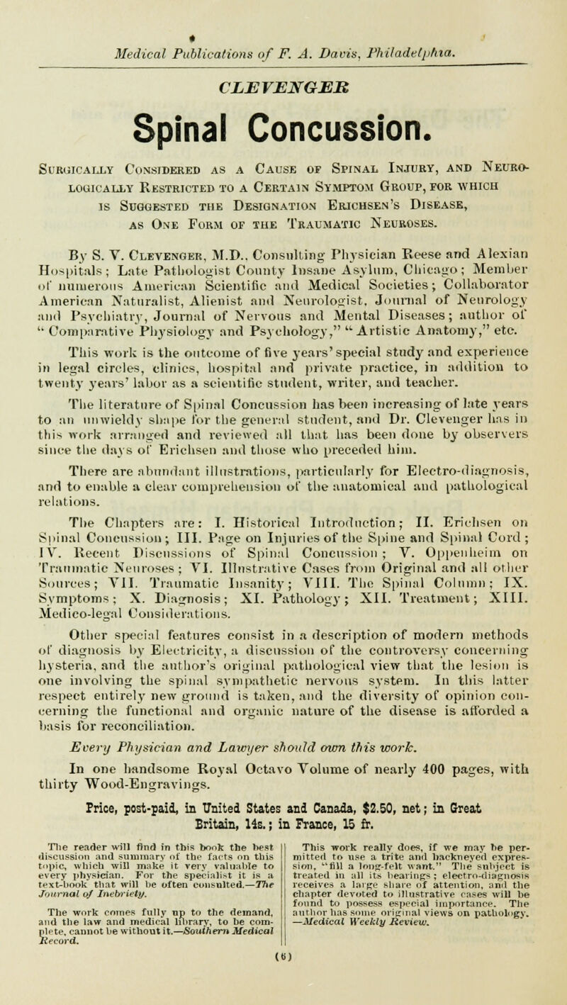 CLEVENGER Spinal Concussion. Surgically Considered as a Cause of Spinal Injury, and Neuro- louioally Restricted to a Certain Symptom Group, for which is Suggested the Designation Erichsen's Disease, as One Form of the Traumatic Neuroses. By S. V. Clevenger, M.D.. Consulting Physician Reese and Alexian Hospitals; Late Pathologist County Insane Asylum, Chicago; Member of numerous American Scientific and Medical Societies; Collaborator American Naturalist, Alienist and Neurologist, Journal of Neurology and Psychiatry, Journal of Nervous and Mental Diseases; author of  Comparative Physiology and Psychology, Artistic Anatomy, etc. This work is the outcome of five years'special study and experience in legal circles, clinics, hospital and private practice, in addition to twenty years' labor as a scientific student, writer, and teacher. The literature of Spinal Concussion has been increasing of late years to an unwieldy shape for the general student, and Dr. Clevenger has in this work arranged and reviewed all that has been done by observers since the days of Erichsen and those who preceded him. There are abundant illustrations, particularly for Electro-diagnosis, and to enable a clear comprehension of the anatomical and pathological relations. The Chapters are: I. Historical Introduction; II. Erichsen on Spinal Concussion; III. Page on Injuries of the Spine and Spinal Cord; IV. Recent Discussions of Spinal Concussion ; V. Oppenheim on Traumatic Neuroses; VI. Illustrative Cases from Original and all other Sources; VII. Traumatic Insanitj'; VIII. The Spinal Column; IX. Symptoms; X. Diagnosis; XL Pathology; XII. Treatment; XIII. Medico-legal Considerations. Other special features consist in a description of modern methods of diagnosis by Electricity, a discussion of the controversy concerning hysteria, and the author's original pathological view that the lesion is one involving the spinal sympathetic nervous system. In this latter respect entirely new ground is taken, and the diversity of opinion con- cerning the functional and organic nature of the disease is afforded a basis for reconciliation. Every Physician and Lawyer should own this work. In one handsome Royal Octavo Volume of nearly 400 pages, with thirty Wood-Engravings. Price, post-paid, in United States and Canada, $2.50, net; in Great Britain, lis.; in France, 15 fr. The reader will find in this book the best discussion and summary of the facts on this topic, which will make it very valuable to every physician. For the specialist it is a text-book that will be often consulted.—The Journal of Inebriety. The work comes fully up to the demand, and the law and medical library, to he com- plete, cannot be without it.—Southern Medical Record. This work really does, if we may be per- mitted to use a trite and hackneyed expres- sion, fill a long-felt want. The subject is treated in all its bearings ; electro-diagnosis receives a large share of attention, and the chapter devoted to illustrative cases will be found to possess especial importance. The author has some original views on pathology. —Medical Weekly Review. (B)