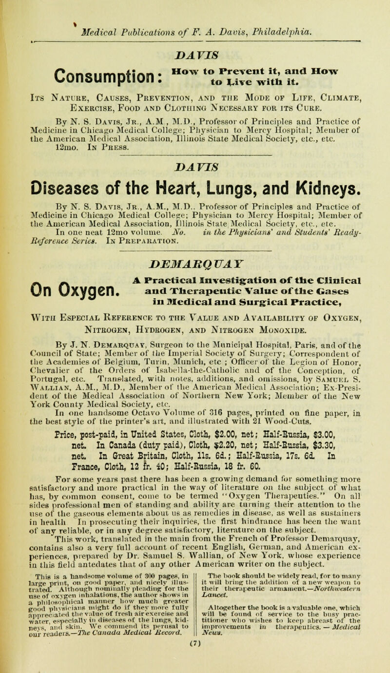 DAVIS r'rtnn^m^lUn * How to Prevent it, and How Consumption: to Wve witn it. Its Nature, Causes, Prevention, and the Mode of Life, Climate, Exercise, Food and Clothing Necessary for its Cuke. By N. S. Davis, Jr., A.M , M.D., Professor of Principles and Practice of Medicine in Chicago Medical College; Physician to Mercy Hospital; Member of the American Medical Association, Illinois State Medical Society, etc., etc. 12mo. In Press. DAVIS Diseases of the Heart, Lungs, and Kidneys. By N. S. Davis, Jr., A.M., M.D.. Professor of Principles and Practice of Medicine in Chicago Medical College; Physician to Mercy Hospital; Member of the American Medical Association, Illinois State,Medical Society, etc., etc. In one neat 12mo volume. No. in tlie Physicians' and Students' Ready- Reference Series. In Preparation. DEMARQTTAY _ _ A Practical Investigation of the Clinical On UXyCjen. and Therapeutic Value of the Gases in medical and Surgical Practice, With Especial Reference to the Value and Availability of Oxygen, Nitrogen, Hydrogen, and Nitrogen Monoxide. By J. N. Demarquay, Surgeon to the Municipal Hospital, Paris, and of the Council of State; Member of the Imperial Society of Surgery; Correspondent of the Academies of Belgium, Turin, Munich, etc ; Officer of the Legion of Honor, Chevalier of the Orders of Isabella-theVCatholic and of the Conception, of Portugal, etc. Translated, with notes, additions, and omissions, by Samuel S. Wallian, A.M., M.D., Member of the American Medical Association; Ex-Presi- dent of the Medical Association of Northern New York; Member of the New York County Medical Society, etc. In one handsome Octavo Volume of 316 pages, printed on fine paper, in the best style of the printer's art, and illustrated with 21 Wood-Cuts. Price, post-paid, in United States, Cloth, $2.00, net; Half-Bussia, $3.00, net. In Canada (duty paid), Cloth, $2.20, net; Half-Bussia, $3.30, net. In Great Britain, Cloth, lis. 6d.; Half-Bussia, 17s. 6i In France, Cloth, 12 Jr. 40; Half-Bussia, 18 fir. 60. For some years past there has been a growing demand for something more satisfactory and more practical in the way of literature on the subject of what has, by common consent, come to be termed Oxygen Therapeuties. On all sides professional men of standing and ability are turning their attention to the use of the gaseous elements about us as remedies in disease, as well as sustainers in health In prosecuting their inquiries, the first hindrance has been the want of any reliable, or in any degree satisfactory, literature on the subject. This work, translated in the main from the French of Professor Demarquay, contains also a very full account of recent English, German, and American ex- periences, prepared by Dr. Samuel S. Wallian, of New York, whose experience in this field antedates that of any other American writer on the subject. This is a handsome volume of 300 pages, in large print, on good paper, and nicely illus- trated. Although nominally pleading'for the tise of oxygen inhalations, the author shows in a philosophical manner how much greater good phvsioians might do if they more fully appreciated the value of fresh airexercise and water, especially in diseases of the lungs, kid- neys and skin. We commend its perusal to our readers.—The Canada Medical Record. The hook should be widely read, for to many it will bring the addition of a new weapon to their therapeutic armament.—Northwestern Lancet. Altogether the book is a valuable one, which will be found of service to the busy prac- titioner who wishes to keep abreast of the improvements in therapeutics. — Medical News.