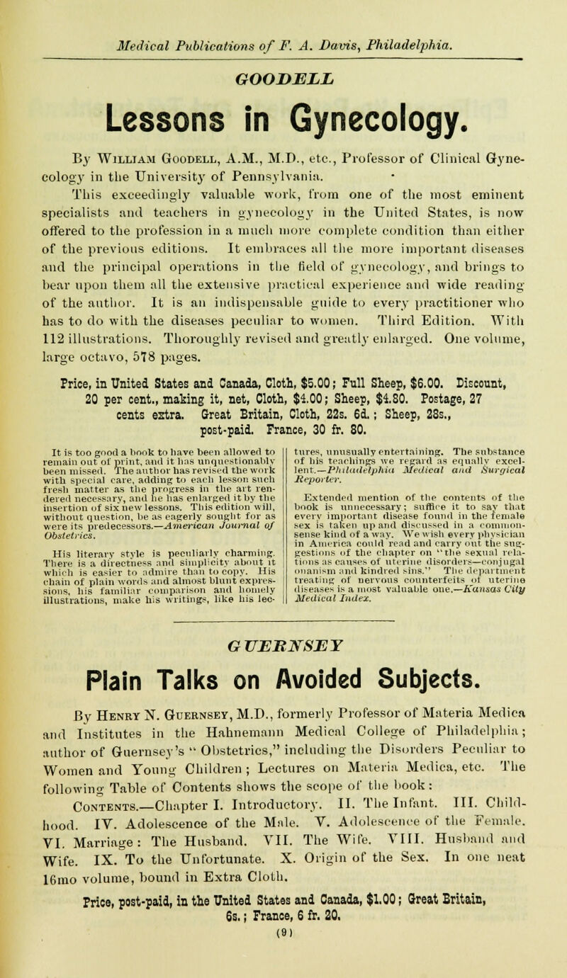 GOODELL Lessons in Gynecology. By William Goodell, A.M., M.D., etc., Professor of Clinical Gyne- cology in the University of Pennsylvania. This exceedingly valuable work, from one of the most eminent specialists and teachers in gynecology in the United States, is now offered to the profession in a much more complete condition than either of the previous editions. It embraces all the more important diseases and the principal operations in the field of gynecology, and brings to bear upon them all the extensive practical experience and wide reading of the author. It is an indispensable guide to every practitioner who has to do with the diseases peculiar to women. Third Edition. With 112 illustrations. Thoroughly revised and greatly enlarged. One volume, large octavo, 578 pages. Price, in United States and Canada, Cloth, $5.00; Full Sheep, $6.00. Discount, 20 per cent., making it, net, Cloth, $4.00; Sheep, $4.80. Postage, 27 cents extra. Great Britain, Cloth, 22s. 6d.; Sheep, 23s., post-paid. France, 30 fr. 80. It is too good a book to have been allowed to remain out oi' print, anil it bus unquestionably been missed. The autbor has revised the work with special care, adding to each lesson snch fresh matter as the progress in the art ren- dered necessary, and be has enlarged it by the insertion of six new lessons. This edition will, without question, be as eagerly sought for as were its predecessors.—American Journal 0/ Obstetrics. His literary style is peculiarly charming. There is a directness and simplicity about it which is easier to admire than to copy. His chain of plain words and almost blunt expres- sions, bis familiar comparison and homely illustrations, make his writings, like bis lec- tures, unusually entertaining. The substance of his teachings we regard as equally excel- lent.—Philadelphia Medical and Surgical Reporter. Extended mention of the contents of the book is unnecessary; suffice it to sav that every important disease found in the female sex is taken up arid discussed in a common- sense kind of a way. We wish every physician in America could'read and carry out the sug- gestions of the chapter on the sexual rela- tions as causes of uterine disorders—conjugal onanism and kindred sins.'' The department treating of nervous counterfeits ot uterine diseases is a most valuable one.—Kansas City Medical Index. GUERNSEY Plain Talks on Avoided Subjects. By Henry N. Guernsey, M.D., formerly Professor of Materia Medica and Institutes in the Hahnemann Medical College of Philadelphia; author of Guernsey's '! Obstetrics, including the Disorders Peculiar to Women and Young Children ; Lectures on Materia Medica, etc. The following- Table of Contents shows the scope of the book: Contents.—Chapter I. Introductory. II. The Infant. III. Child- hood. IV. Adolescence of the Male. V. Adolescence of the Female. VI. Marriage: The Husband. VII. The Wife. VIII. Husband and Wife. IX. To the Unfortunate. X. Origin of the Sex. In one neat 16mo volume, bound in Extra Cloth. Price, post-paid, in the United States and Canada, $1.00; Great Britain, 6s.; France, 6 fr. 20.