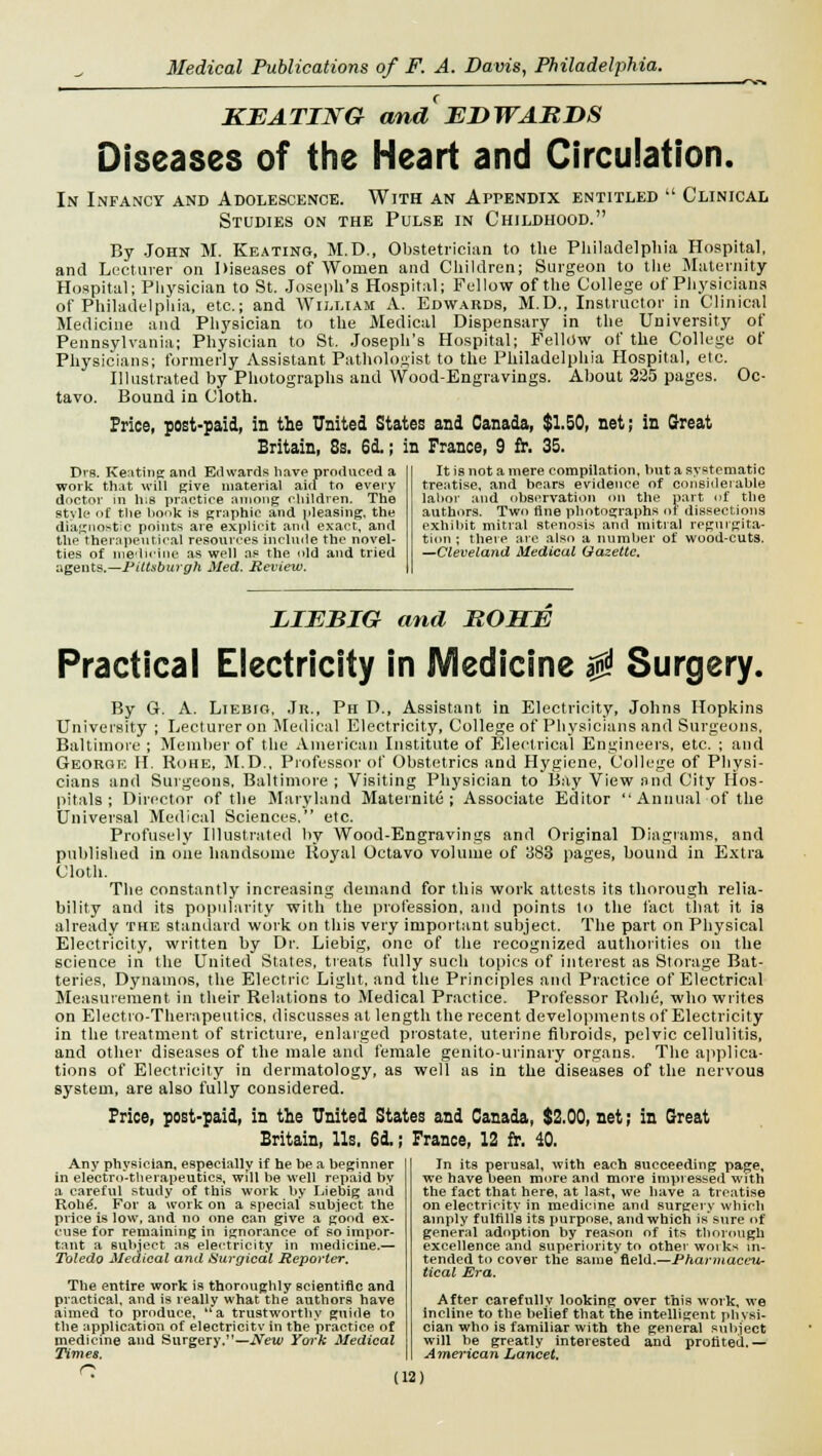 KEATING and EDWARDS Diseases of the Heart and Circulation. In Infancy and Adolescence. With an Appendix entitled  Clinical Studies on the Pulse in Childhood. By John M. Keating, M.D., Obstetrician to the Philadelphia Hospital, and Lecturer on Diseases of Women and Children; Surgeon to the Maternity Hospital; Physician to St. Joseph's Hospital; Fellow of the College of Physicians of Philadelphia, etc.; and William A. Edwards, M.D., Instructor in Clinical Medicine and Physician to the Medical Dispensary in the University of Pennsylvania; Physician to St. Joseph's Hospital; Fellow of the College of Physicians; formerly Assistant Pathologist to the Philadelphia Hospital, etc. Illustrated by Photographs and Wood-Engravings. About 235 pages. Oc- tavo. Bound in Cloth. Price, post-paid, in the United States and Canada, $1.50, net; in Great Britain, 8s. 6d.; in France, 9 fr. 35. Drs. Keating and Edwards have produced a work that will give material aid to every doctor in h;8 practice among children. The style of the hook is graphic and pleasing, the diagnostic points are explicit and exact, and the therapeutical resources include the novel- ties of medicine as well as the old and tried agents.— Pittsburgh Med. Review. It is not a mere compilation, hut a systematic treatise, and bears evidence of considerable labor and observation on the part of the authors. Two fine photographs or dissections exhibit mitral stenosis and mitral regurgita- tion ; there arc also a number of wood-cuts. —Cleveland Medical Gazette. LIEBIG and ROSE Practical Electricity in JVIedicine $ Surgery. By G. A. Liebig, Jr., Ph D., Assistant in Electricity, Johns Hopkins University ; Lecturer on Medical Electricity, College of Physicians and Surgeons, Baltimore ; Member of the American Institute of Electrical Engineers, etc. ; and Georoe II. Rohe, M.D.. Professor of Obstetrics and Hygiene, College of Physi- cians and Surgeons, Baltimore ; Visiting Physician to Bay View and City Hos- pitals ; Director of the Maryland Maternite ; Associate Editor Annual of the Universal Medical Sciences, etc. Profusely Illustrated by Wood-Engravings and Original Diagrams, and published in one handsome Royal Octavo volume of 383 pages, bound in Extra Cloth. The constantly increasing demand for this work attests its thorough relia- bility and its popularity with the profession, and points to the fact that it is already the standard work on this very important subject. The part on Physical Electricity, written by Dr. Liebig, one of the recognized authorities on the science in the United States, treats fully such topics of interest as Storage Bat- teries, Dynamos, the Electric Light, and the Principles and Practice of Electrical Measurement in their Relations to Medical Practice. Professor Robe, who writes on Electro-Therapeutics, discusses at length the recent developments of Electricity in the treatment of stricture, enlarged prostate, uterine fibroids, pelvic cellulitis, and other diseases of the male and female genito-urinary organs. The applica- tions of Electricity in dermatology, as well as in the diseases of the nervous system, are also fully considered. Price, post-paid, in the United States and Canada, $2.00, net; in Great Britain, Us. 6d.; France, 12 fr. 40. Any physician, especially if he be a beginner in electro-therapeutics, will be well repaid by a careful study of this work by Liebig and Rohe. For a work on a special subject the price is low, and no one can give a good ex- cuse for remaining in ignorance of so impor- tant a subject as electricity in medicine.— Toledo Medical and Surgical Reporter. The entire work is thoroughly scientific and practical, and is really what the authors have aimed to produce,  a trustworthy guide to the application of electricity in the practice of medicine and Surgery.—New York Medical Times. n In its perusal, yvith each succeeding page, we have been more and more impressed with the fact that here, at last, we have a treatise on electricity in medicine and surgery which amply fulfills its purpose, and which is sure of general adoption by reason of its thorough excellence and superiority to other works in- tended to cover the same field.—Pharmaceu- tical Era. After carefully looking over this work, we incline to the belief that the intelligent physi- cian who is familiar with the general subject will be greatly interested and profited.— American Lancet.