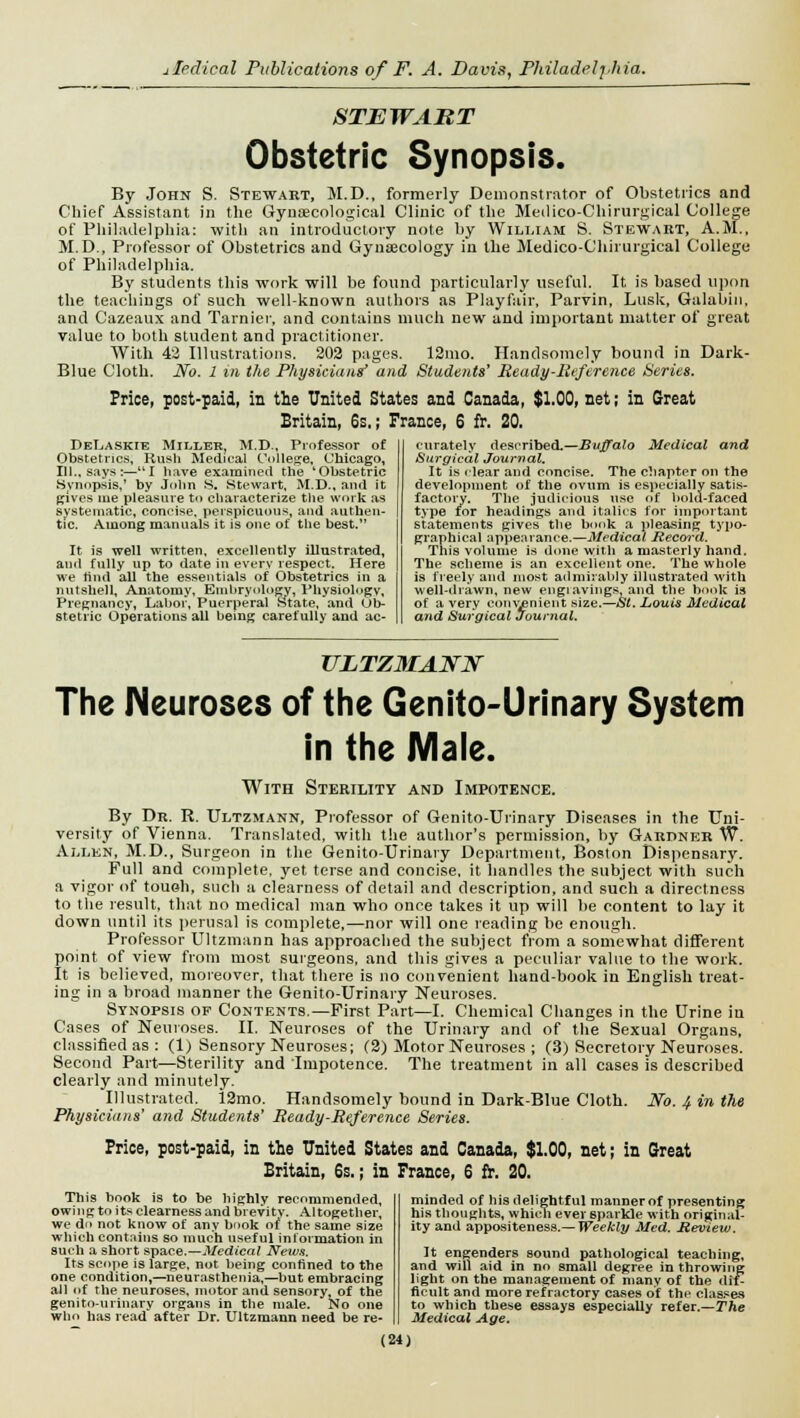 STEWART Obstetric Synopsis. By John S. Stewart, M.D., formerly Demonstrator of Obstetrics and Chief Assistant in the Gynaecological Clinic of the Medico-Chirurgical College of Philadelphia: with an introductory note by William S. Stewart, A.M., M.D., Professor of Obstetrics and Gynecology in the Medico-Chirurgical College of Philadelphia. By students this work will be found particularly useful. It is based upon the teachings of such well-known authors as Playfair, Parvin, Lusk, Galabin, and Cazeaux and Tarnier, and contains much new and important matter of great value to both student and practitioner. With 42 Illustrations. 202 pages. 12mo. Handsomely bound in Dark- Blue Cloth. No. 1 in the Physicians' and Students* Ready-Reference Series. Price, post-paid, in the United States and Canada, $1.00, net; in Great Britain, 6s.; France, 6 fr. 20. DeTjASKie Miller, M.D., Professor of Obstetrics, Rush Medical College, Chicago, 111., says:—I have examined the 'Obstetric Synopsis,' by John 8. Stewart, M.D., and it gives me pleasure to characterize the work as systematic, concise, perspicuous, and authen- tic. Among manuals it is one of the best. It is well written, excellently illustrated, and fully up to date in every respect. Here we rind all the essentials of Obstetrics in a nutshell. Anatomy, Embryology, Physiology, Pregnancy, Labor, Puerperal State, and Ob- stetric Operations all being carefully and ac- curately described.—Buffalo Medical and Surgical Journal. It is clear and concise. The chapter on the development of the oviim is especially satis- factory. The judicious nse of bold-faced type for headings and italics for important statements gives the book a pleasing typo- graphical appearance.—Medical Record. This volume is done with a masterly hand. The scheme is an excellent one. The whole is freely and most admirably illustrated with well-drawn, new engiavings, and the book is of a very convenient size.—St. Louis Medical and Surgical Journal. ULTZMANN The Neuroses of the Genito-Urinary System in the Male. With Sterility and Impotence. By Dr. R. Ultzmann, Professor of Genito-Urinary Diseases in the Uni- versity of Vienna. Translated, with the author's permission, by Gardner W. Allen, M.D., Surgeon in the Genito-Urinary Department, Boston Dispensary. Full and complete, yet terse and concise, it handles the subject with such a vigor of touah, such a clearness of detail and description, and such a directness to the result, that no medical man who once takes it up will be content to lay it down until its perusal is complete,—nor will one reading be enough. Professor Ultzmann has approached the subject from a somewhat different point of view from most surgeons, and this gives a peculiar value to the work. It is believed, moreover, that there is no convenient hand-book in English treat- ing in a broad manner the Genito-Urinary Neuroses. Synopsis op Contents.—First Part—I. Chemical Changes in the Urine in Cases of Neuroses. II. Neuroses of the Urinary and of the Sexual Organs, classified as : (1) Sensory Neuroses; (2) Motor Neuroses ; (3) Secretory Neuroses. Second Part—Sterility and Impotence. The treatment in all cases is described clearly and minutely. Illustrated. 12mo. Handsomely bound in Dark-Blue Cloth. No. 4 in the Physicians' and Students' Ready-Reference Series. Price, post-paid, in the United States and Canada, $1.00, net; in Great Britain, 6s.; in France, 6 fr. 20. minded of his delightful mannerof presenting his thoughts, which ever 6parkle with original- ity and appositeness.— Weekly Med. Review. It engenders sound pathological teaching, and will aid in no small degree in throwing light on the management of many of the dif- ficult and more refractory cases of the classes to which these essays especially refer.—The Medical Age. This hook is to be highly recommended, owing to its clearness and brevity. Altogether, we do not know of any book of the same size which contains so much useful information in such a short space.—Medical News. Its scope is large, not being confined to the one condition,—neurasthenia,—but embracing all of the neuroses, motor and sensory, of the genitourinary organs in the male. No one who has read after Dr. Ultzmann need be re-