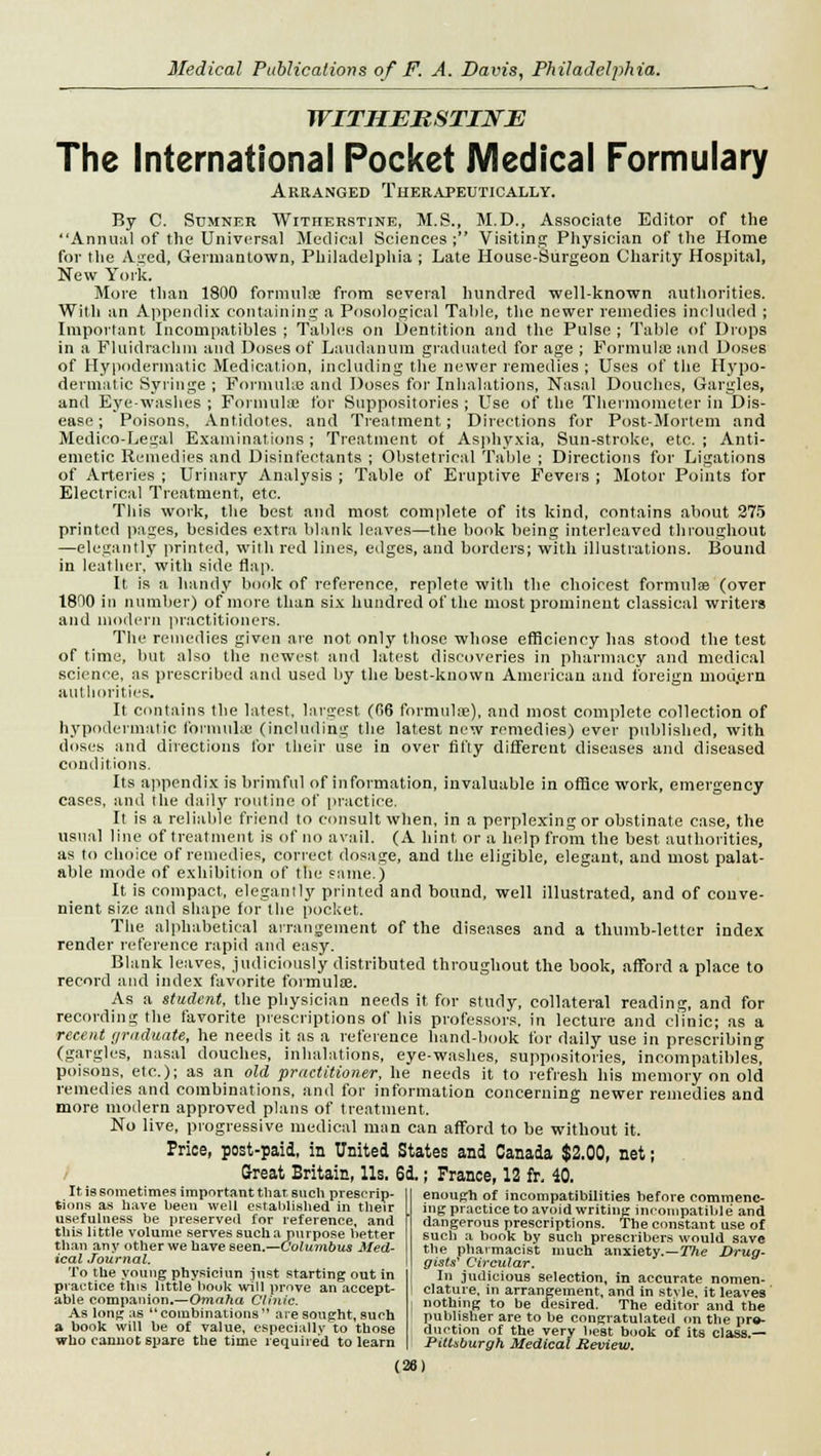 WITHEKSTINE The International Pocket Medical Formulary Arranged Therapeutically. By C. Sumner Witherstine, M.S., M.D., Associate Editor of the Annual of the Universal Medical Sciences; Visiting Physician of the Home for the Aged, Germantown, Philadelphia ; Late House-Surgeon Charity Hospital, New York. More than 1800 formula? from several hundred well-known authorities. Willi an Appendix containing a Posological Table, the newer remedies included ; Important Incompatibles ; Tables on Dentition and the Pulse ; Table of Drops in a Fluidrachm and Doses of Laudanum graduated for age ; Formulae and Doses of Hypodermatic Medication, including the newer remedies ; Uses of the Hypo- dermatic Syringe ; Formulae and Doses for Inhalations, Nasal Douches, Gargles, and Eye-washes ; Formulae for Suppositories ; Use of the Thermometer in Dis- ease ; Poisons, Antidotes, and Treatment; Directions for Post-Mortem and Medico-Legal Examinations; Treatment of Asphyxia, Sun-stroke, etc. ; Anti- emetic Remedies and Disinfectants ; Obstetrical Table ; Directions for Ligations of Arteries ; Urinary Analysis ; Table of Eruptive Fevers ; Motor Points for Electrical Treatment, etc. This work, the best and most complete of its kind, contains about 275 printed pages, besides extra blank leaves—the book being interleaved throughout —elegantly printed, with red lines, edges, and borders; with illustrations. Bound in leather, with side flap. It is a handy book of reference, replete with the choicest formulae (over 1800 in number) of more than six hundred of the most prominent classical writers and modern practitioners. The remedies given are not only those whose efficiency has stood the test of time, but also the newest and latest discoveries in pharmacy and medical science, as prescribed and used by the best-known American and foreign mou.ern authorities. It contains the latest, largest (06 formulae), and most complete collection of hypodermatic formulae (including the latest new remedies) ever published, with doses and directions for their use in over fifty different diseases and diseased conditions. Its appendix is brimful of information, invaluable in office work, emergency cases, and the daily routine of practice. It is a reliable friend to consult when, in a perplexing or obstinate case, the usual line of treatment is of no avail. (A hint or a help from the best authorities, as to choice of remedies, correct dosage, and the eligible, elegant, and most palat- able mode of exhibition of the same.) It is compact, elegantly printed and bound, well illustrated, and of conve- nient size and shape for the pocket. The alphabetical arrangement of the diseases and a thumb-letter index render reference rapid and easy. Blank leaves, judiciously distributed throughout the book, afford a place to record and index favorite formulae. As a student, the physician needs it for study, collateral reading, and for recording the favorite prescriptions of his professors, in lecture and clinic; as a recent graduate, he needs it as a reference hand-book for daily use in prescribing (gargles, nasal douches, inhalations, eye-washes, suppositories, incompatibles, poisons, etc.); as an old practitioner, he needs it to refresh his memory on old remedies and combinations, and for information concerning newer remedies and more modern approved plans of treatment. No live, progressive medical man can afford to be without it. Price, post-paid, in United States and Canada $2.00, net; Great Britain, lis. 6d.; Prance, 12 fr. 40. It is sometimes important that such prescrip- tions as have been well established in their usefulness be preserved for reference, and this little volume serves such a purpose better than any other we have seen.—Columbus Med- ical Journal. To the young physiciun just starting out in practice this little book will prove an accept- able companion.—Omaha Clinic. As long as combinations aie sought, such a book will be of value, especially to those who cannot spare the time required to learn enough of incompatibilities before commenc- ing practice to avoid writing inconipatibl e and dangerous prescriptions. The constant use of such a book by such prescribers would save the pharmacist much anxiety.—The Drug- gists' Circular. In judicious selection, in accurate nomen- clature, in arrangement, and in style, it leaves ' nothing to be desired. The editor and the publisher are to be congratulated on the pro- duction of the very best book of its class.— Pittsburgh Medical Review. (28)