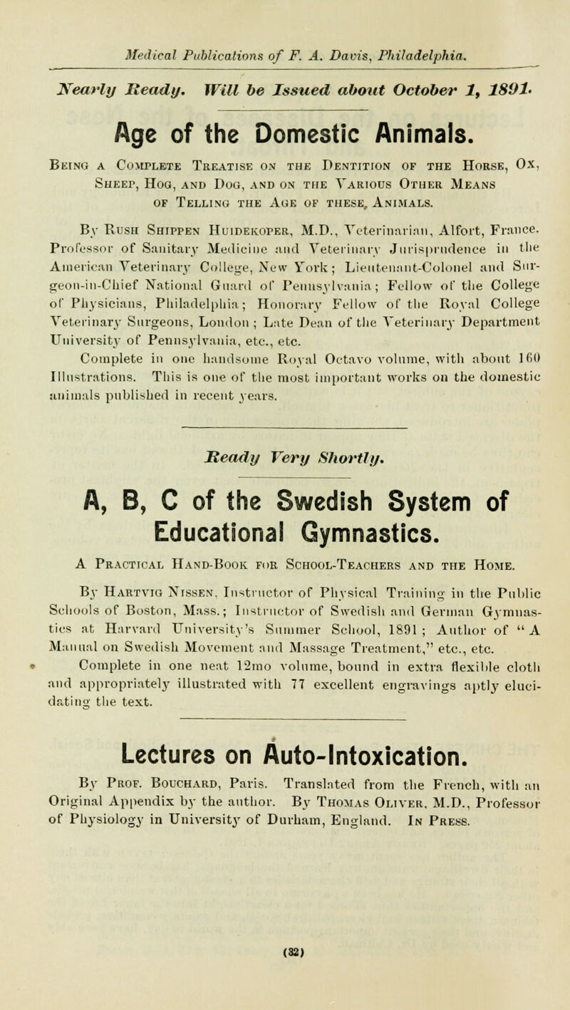 Nearly Ready. Will be Issued about October 1, 18V1- Age of the Domestic Animals. Being a Complete Treatise on the Dentition of the Horse, Ox, SHEEr, Hog, and Dog, and on the Various Other Means of Telling the Age of these. Animals. By Rush Shippen Huidekoper, M.D., Veterinarian, Alfort, France. Professor of Sanitary Medicine and Veterinary Jurisprudence in the American Veterinary College, New York; Lieutenant-Colonel and Sur- geon-iu-Chief National Guard of Pennsylvania; Fellow of the College of Physicians, Philadelphia; Honorary Fellow of the Royal College Veterinary Surgeons, London ; Late Dean of the Veterinary Department University of Pennsylvania, etc., etc. Complete in one handsome Royal Octavo volume, with about 160 Illustrations. This is one of the most important works on the domestic animals published in recent years. Heady Very Shortly. A, B, C of the Swedish System of Educational Gymnastics. A Practical Hand-Book for School-Teachers and the Home. By Hartvig Nissen. Instructor of Physical Training in the Public Schools of Boston, Mass.; Instructor of Swedish and German Gymnas- tics at Harvard University's Summer School, 1891; Author of A Manual on Swedish Movement and Massage Treatment, etc., etc. Complete in one neat 12mo volume, bound in extra flexible cloth and appropriately illustrated with 77 excellent engravings aptly eluci- dating' the text. Lectures on Auto-Intoxication. By Prof. Bouchard, Paris. Translated from the French, with an Original Appendix by the author. By Thomas Oliver, M.D., Professor of Physiology in University of Durham, England. In Press.