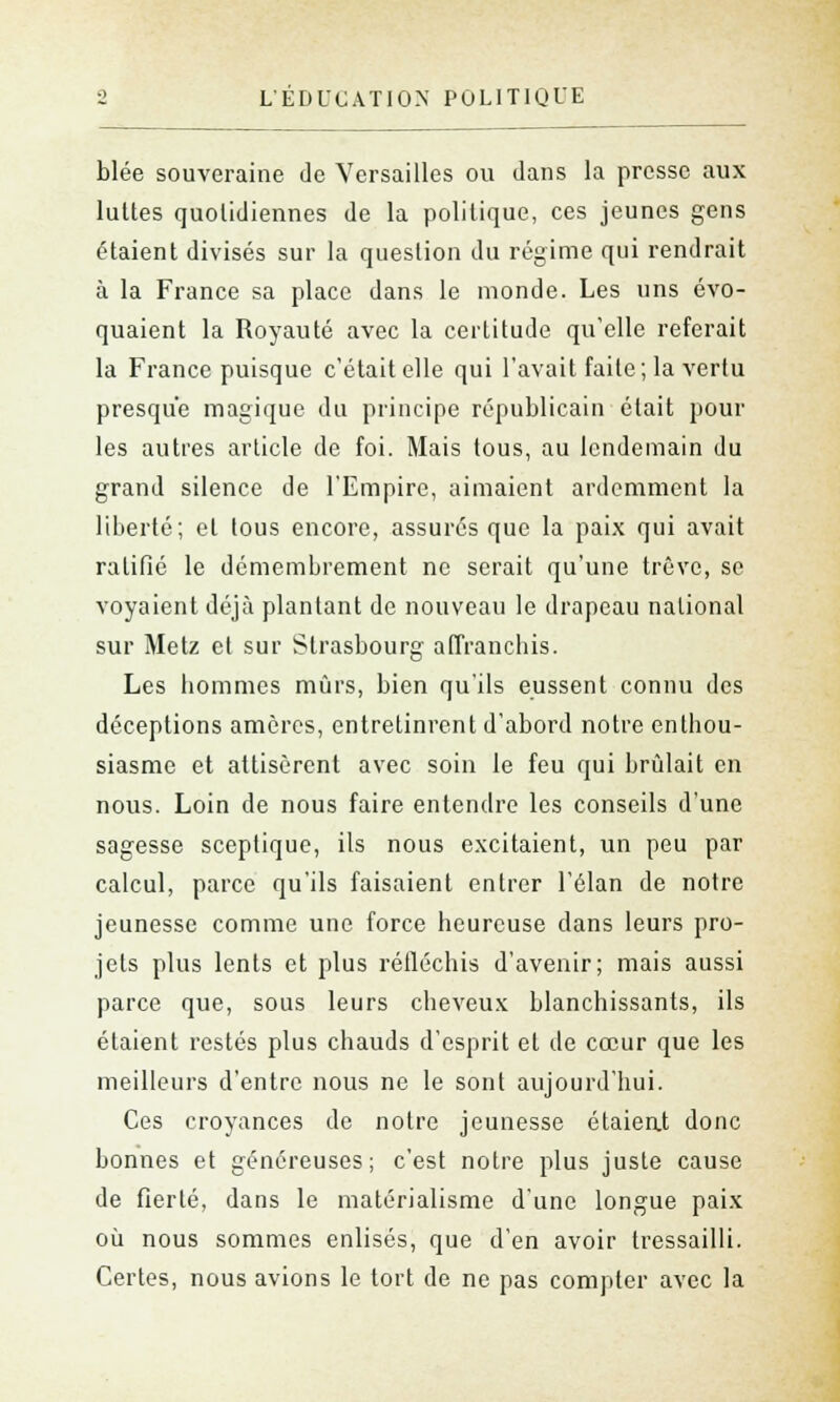 blée souveraine de Versailles ou dans la presse aux luttes quotidiennes de la politique, ces jeunes gens étaient divisés sur la question du régime qui rendrait à la France sa place dans le monde. Les uns évo- quaient la Royauté avec la certitude qu'elle referait la France puisque c'était elle qui l'avait faite; la vertu presque magique du principe républicain était poul- ies autres article de foi. Mais tous, au lendemain du grand silence de l'Empire, aimaient ardemment la liberté; et tous encore, assurés que la paix qui avait ratifié le démembrement ne serait qu'une trêve, se voyaient déjà plantant de nouveau le drapeau national sur Metz et sur Strasbourg affranchis. Les hommes mûrs, bien qu'ils eussent connu des déceptions amères, entretinrent d'abord notre enthou- siasme et attisèrent avec soin le feu qui brûlait en nous. Loin de nous faire entendre les conseils d'une sagesse sceptique, ils nous excitaient, un peu par calcul, parce qu'ils faisaient entrer l'élan de notre jeunesse comme une force heureuse clans leurs pro- jets plus lents et plus réfléchis d'avenir; mais aussi parce que, sous leurs cheveux blanchissants, ils étaient restés plus chauds d'esprit et de cœur que les meilleurs d'entre nous ne le sont aujourd'hui. Ces croyances de notre jeunesse étaient donc bonnes et généreuses; c'est notre plus juste cause de fierté, dans le matérialisme d'une longue paix où nous sommes enlisés, que d'en avoir tressailli. Certes, nous avions le tort de ne pas compter avec la