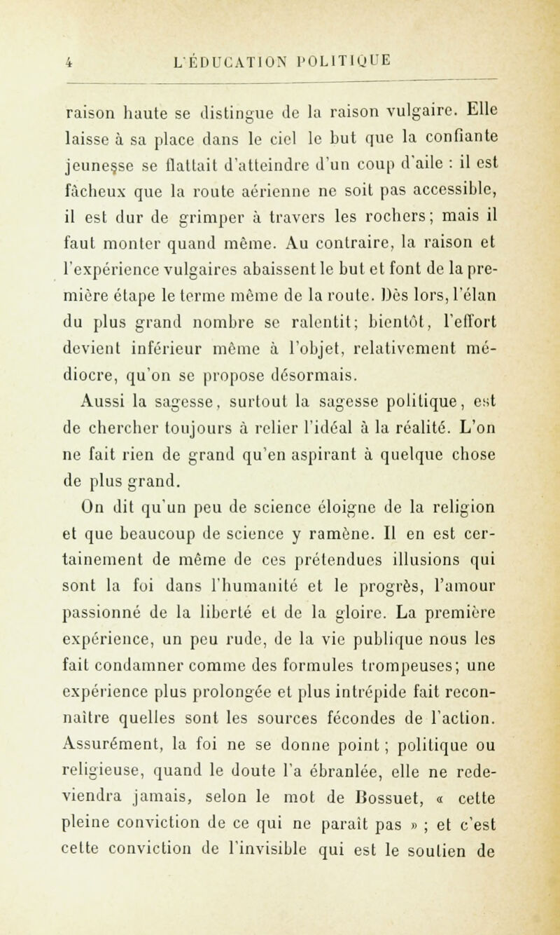 raison haute se distingue de la raison vulgaire. Elle '.- laisse à sa place clans le ciel le but que la confiante jeunesse se flattait d'atteindre d'un coup d'aile : il est fâcheux que la route aérienne ne soit pas accessible, il est dur de grimper à travers les rochers; mais il faut monter quand même. Au contraire, la raison et l'expérience vulgaires abaissent le but et font de la pre- mière étape le terme même de la route. Dès lors, l'élan du plus grand nombre se ralentit; bientôt, l'effort devient inférieur même à l'objet, relativement mé- diocre, qu'on se propose désormais. Aussi la sagesse, surtout la sagesse politique, est de chercher toujours à relier l'idéal à la réalité. L'on ne fait rien de grand qu'en aspirant à quelque chose de plus grand. On dit qu'un peu de science éloigne de la religion et que beaucoup de science y ramène. Il en est cer- tainement de même de ces prétendues illusions qui sont la foi dans l'humanité et le progrès, l'amour passionné de la liberté et de la gloire. La première expérience, un peu rude, de la vie publique nous les fait condamner comme des formules trompeuses; une expérience plus prolongée et plus intrépide fait recon- naître quelles sont les sources fécondes de l'action. Assurément, la foi ne se donne point ; politique ou religieuse, quand le doute l'a ébranlée, elle ne rede- viendra jamais, selon le mot de Bossuet, « cette pleine conviction de ce qui ne paraît pas » ; et c'est cette conviction de l'invisible qui est le soutien de