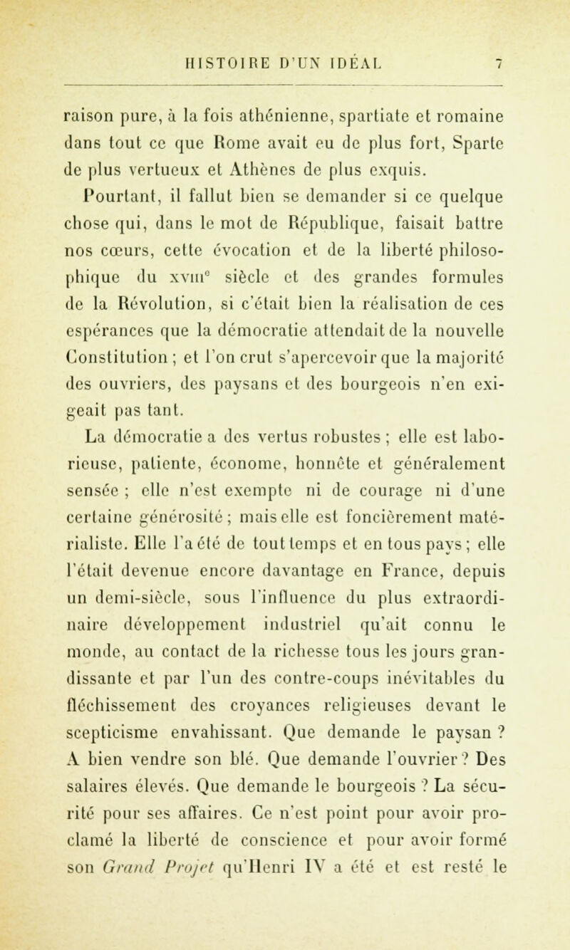 raison pure, à la fois athénienne, Spartiate et romaine dans tout ce que Rome avait eu de plus fort, Sparte de plus vertueux et Athènes de plus exquis. Pourtant, il fallut bien se demander si ce quelque chose qui, dans le mot de République, faisait battre nos cœurs, cette évocation et de la liberté philoso- phique du xvin0 siècle et des grandes formules de la Révolution, si c'était bien la réalisation de ces espérances que la démocratie attendait de la nouvelle Constitution ; et l'on crut s'apercevoir que la majorité des ouvriers, des paysans et des bourgeois n'en exi- geait pas tant. La démocratie a des vertus robustes ; elle est labo- rieuse, patiente, économe, honnête et généralement sensée ; elle n'est exempte ni de courage ni d'une certaine générosité; mais elle est foncièrement maté- rialiste. Elle l'a été de tout temps et en tous pays ; elle l'était devenue encore davantage en France, depuis un demi-siècle, sous l'influence du plus extraordi- naire développement industriel qu'ait connu le monde, au contact de la richesse tous les jours gran- dissante et par l'un des contre-coups inévitables du fléchissement des croyances religieuses devant le scepticisme envahissant. Que demande le paysan ? A bien vendre son blé. Que demande l'ouvrier? Des salaires élevés. Que demande le bourgeois ? La sécu- rité pour ses affaires. Ce n'est point pour avoir pro- clamé la liberté de conscience et pour avoir formé son Grand Projet qu'Henri IV a été et est resté le