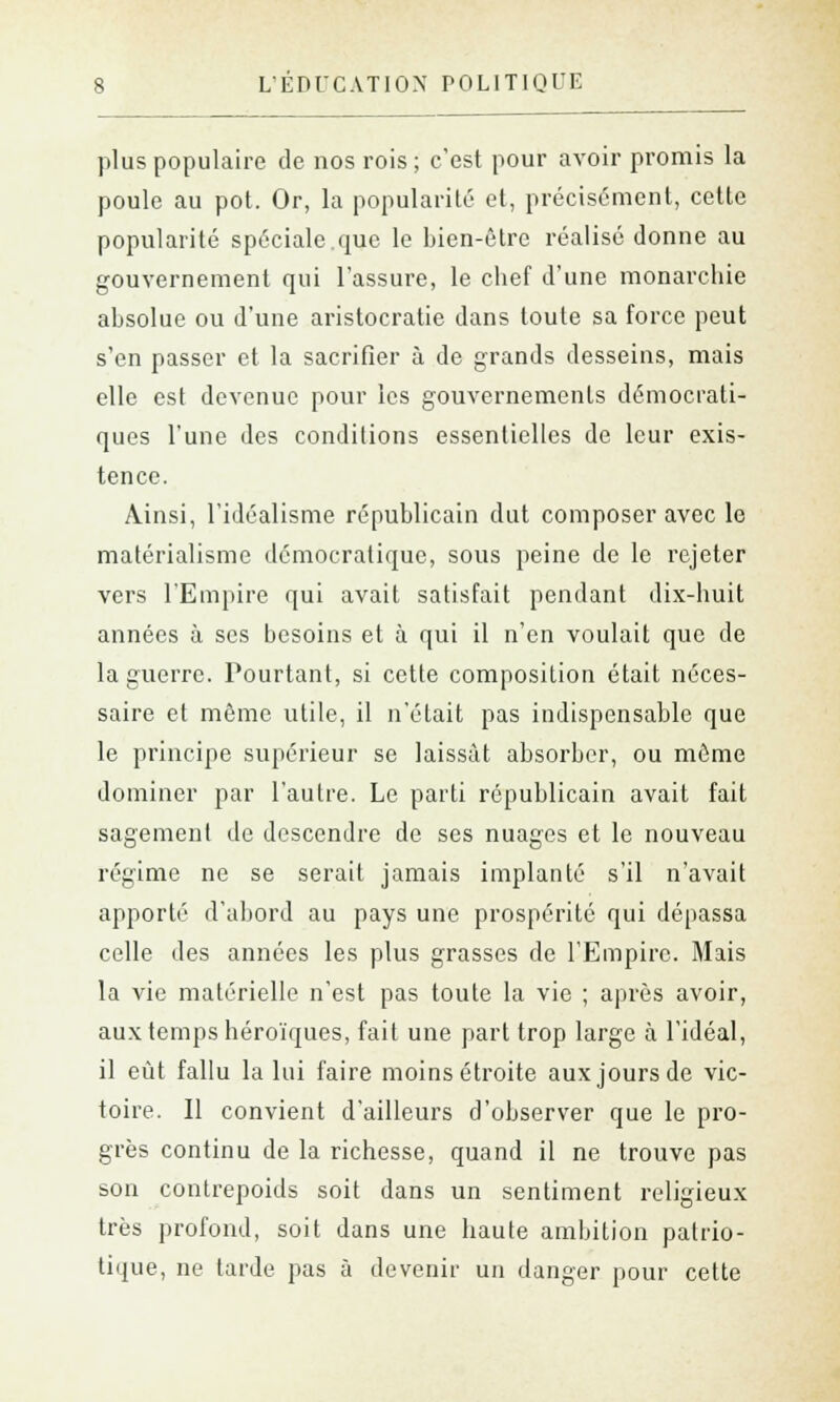 plus populaire de nos rois ; c'est pour avoir promis la poule au pot. Or, la popularité et, précisément, cette popularité spéciale.que le bien-être réalisé donne au gouvernement qui l'assure, le chef d'une monarchie absolue ou d'une aristocratie dans toute sa force peut s'en passer et la sacrifier à de grands desseins, mais elle est devenue pour les gouvernements démocrati- ques l'une des conditions essentielles de leur exis- tence. Ainsi, l'idéalisme républicain dut composer avec le matérialisme démocratique, sous peine de le rejeter vers l'Empire qui avait satisfait pendant dix-huit années à ses besoins et à qui il n'en voulait que de la guerre. Pourtant, si cette composition était néces- saire et même utile, il n'était pas indispensable que le principe supérieur se laissât absorber, ou même dominer par l'autre. Le parti républicain avait fait sagement de descendre de ses nuages et le nouveau régime ne se serait jamais implanté s'il n'avait apporté d'abord au pays une prospérité qui dépassa celle des années les plus grasses de l'Empire. Mais la vie matérielle n'est pas toute la vie ; après avoir, aux temps héroïques, fait une part trop large à l'idéal, il eût fallu la lui faire moins étroite aux jours de vic- toire. Il convient d'ailleurs d'observer que le pro- grès continu de la richesse, quand il ne trouve pas son contrepoids soit dans un sentiment religieux très profond, soit dans une haute ambition patrio- tique, ne tarde pas à devenir un danger pour cette